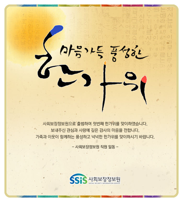 마음가득 풍성한 한가위 사회보장정보원으로 출범하여 첫번째 한가위를 맞이하였습니다. 보내주신 관심과 사랑에 깊은 감사의 마음을 전합니다. 가족과 이웃이 함께하는 풍성하고 넉넉한 한가위를 맞이하시기 바랍니다. - 사회보장정보원 직원 일동 - 사회보장정보원