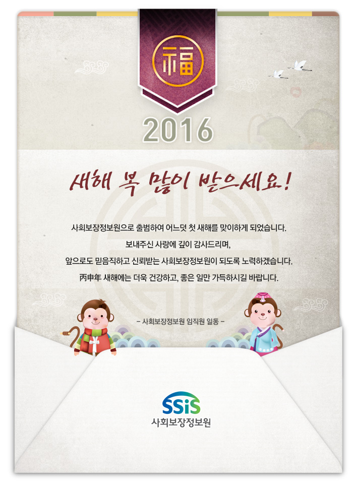 사회보장정보원으로 출범하여 어느덧 첫 새해를 맞이하게 되었습니다. 보내주신 사랑에 깊이 감사드리며, 앞으로도 믿음직하고 신뢰받는 사회보장정보원이 되도록 노력하겠습니다. 丙申年 새해에는 더욱 건강하고, 좋은 일만 가득하시길 바랍니다. - 사회보장정보원 임직원 일동 -