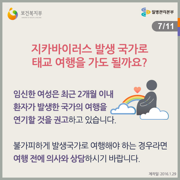 지카바이러스 발생 국가로 태교 여행을 가도 될까요?
임신한 여성은 최근 2개월 이내 환자가 발생한 국가의 여행을 연기할 것을 권고하고 있습니다.
불가피하게 발생국가로 여행해야 하는 경우라면 여행 전에 의사와 상담하시기 바랍니다.