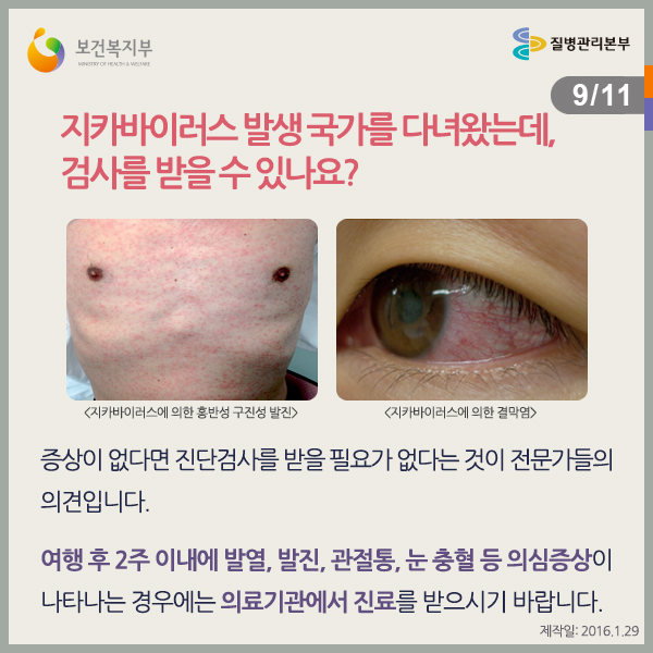 지카바이러스 발생 국가를 다녀왔는데, 검사를 받을 수 있나요?
증상이 없다면 진단검사를 받을 필요가 없다는 것이 전문가들의 의견입니다.
여행 후 2주 이내에 의심증상이 나타나는 경우에는 의료기관에서 진료를 받으시기 바랍니다.