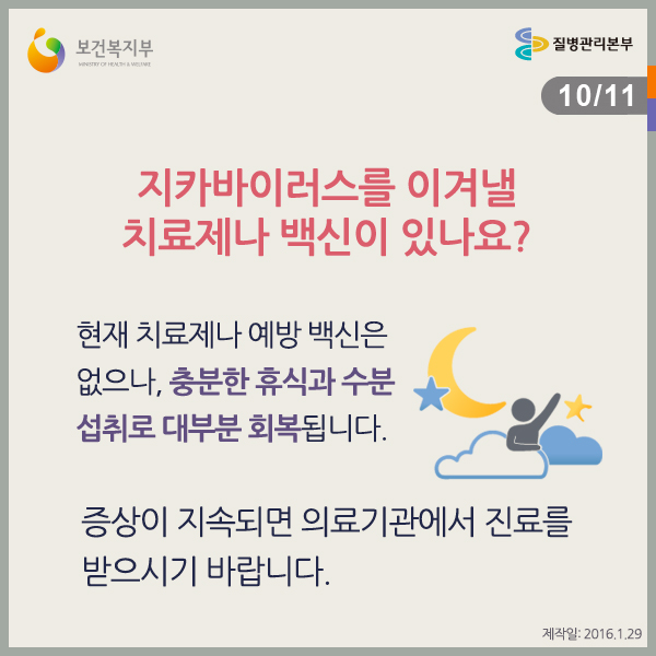 지카바이러스를 이겨낼 치료제나 백신이 있나요?
현재 치료제나 예방접종 백신은 없으나, 충분한 휴식과 수분 섭취로 대부분 회복됩니다.
증상이 지속되면 의료기관에서 진료를 받으시기 바랍니다.