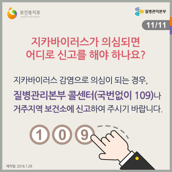 지카바이러스가 의심되면 어디로 신고를 해야하나요?
지카바이러스 감염으로 의심이 되는 경우, 질병관리본부 콜센터(국번없이 109)나 거주지역 보건소에 신고하여 주시기 바랍니다.