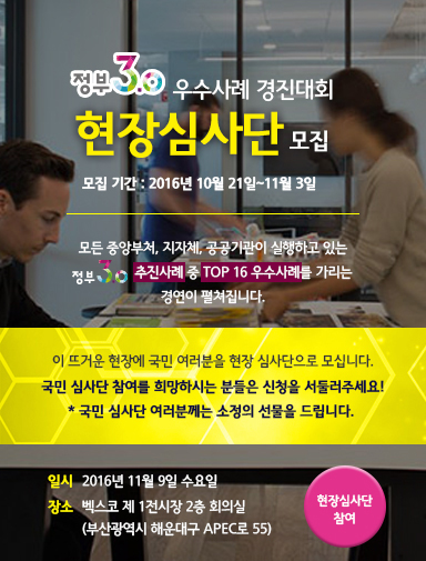 정부3.0 우수사례 경진대회 현장심사단 모집
모집기간 : 2016년 10월 21일~11월 3일
모든 중앙부처, 지자체, 공공기관이 실행하고 있는 정부3.0 추진사례 중 TOP16 우수사례를 가리는 경연이 펼쳐집니다.
이 뜨거운 현장에 국민 여러분을 현장 심사단으로 모십니다.
국민 심사단 참여를 희망하시는 분들은 신청을 서둘러주세요!
* 국민 심사단 여러분꼐는 소정의 선물을 드립니다.
일시 2016년 11월 9일 수요일
장소 벡스코 제1전시장 2층 회의실(부산광역시 해운대구 APEC로 55)
현장심사단 참여
