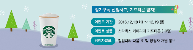 
정기구독 신청하고, 기프티콘 받자!

 

이벤트기간 2016.12.13(화)~12.9(월)

이벤트상품 스타벅스 카페라떼 기프티콘(10명)

당첨자발표 징검다리 다음 호 및 당첨자 개별통보
