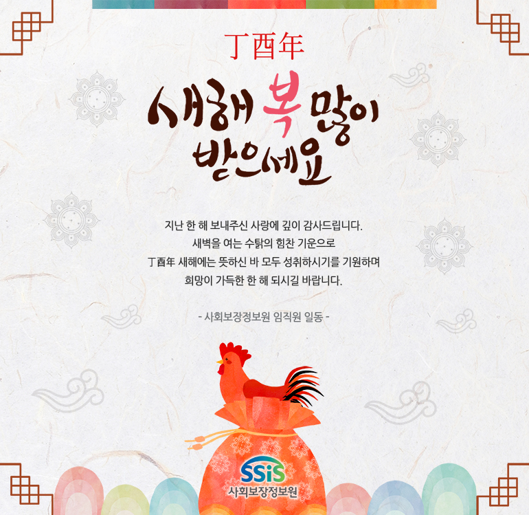 
정유년 새해 복 많이 받으세요
지난 한 해 보내주신 사랑에 깊이 감사드립니다.
새벽을 여는 수탉의 힘찬 기운으로  
丁酉年 새해에는 뜻하신 바 모두 성취하시기를 기원하며
희망이 가득한 한 해 되시길 바랍니다.
- 사회보장정보원 임직원 일동 -
SSiS 사회보장정보원
