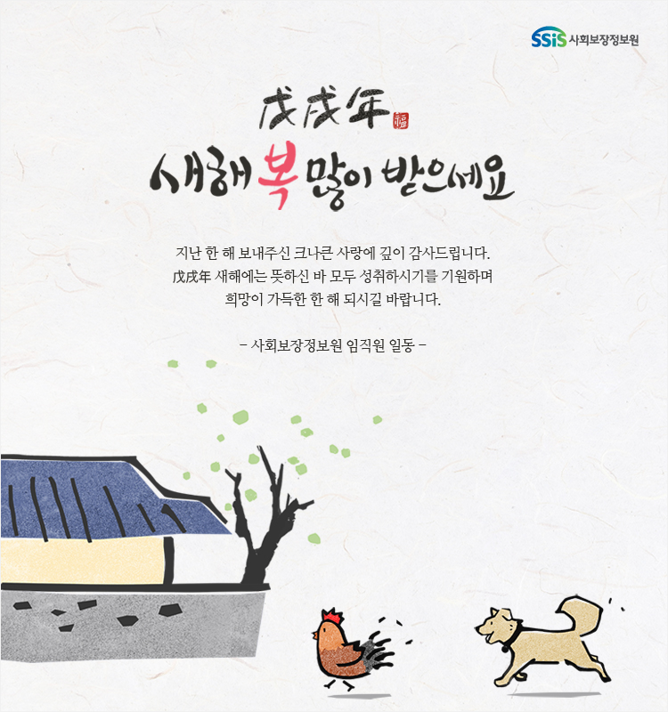 무술년 새해 복 많이 받으세요 지난 한 해 보내주신 크나큰 사랑에 깊이 감사드립니다. 새해에는 뜻하신 바 모두 성취하시기를 기원하며 희망이 가득한 한 해 되시길 바랍니다. 사회보장정보원 임직원 일동