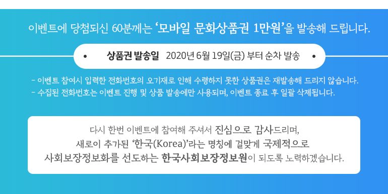 이벤트에 당첨되신 60분께는 모바일 문화상품권 1만원을 발송해 드립니다. 상품권 발송일: 2020년 6월 19일부터 순차 발송. 이벤트 참여시 입력한 전화번호의 오기재로 인해 수령하지 못한 상품권은 재발송 해드리지 않습니다. 
수집된 전화번호는 이벤트 진행 및 상품 발송에만 사용되며, 이벤트 종료 후 일괄 삭제됩니다. 
다시 한번 이벤트에 참여해주셔서 진심으로 감사드리며,
새로이 추가된 한국(Korea)라는 명칭에 걸맞게 국제적으로
사회보장정보화를 선도하는 한국사회보장정보원이 되도록 노력하겠습니다.