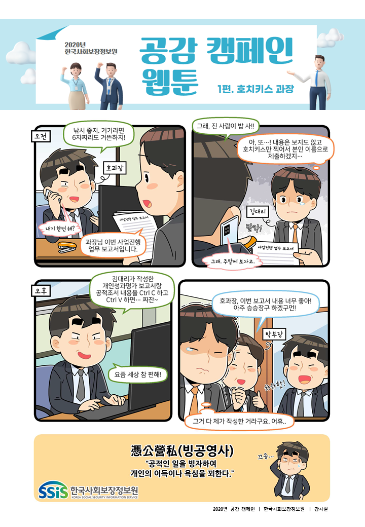 2020년 한국사회보장정보원 공감 캠페인 웹툰 1편. 호치키스 과장. 오전. 호과장. 낚시 좋지. 거기라면 6자 짜리도 거뜬하지! 전화. 내기 한번 해? 김대리. 과장님 이번 사업진행 업무 보고서 입니다. 호과장. 그래, 진사람이 밥 사! 전화. 그래. 주말에 보자고. 김대리. 아, 또! 내용은 보지도 않고 호치키스만 찍어서 본인 이름으로 제출 하겠지. 오후. 호과장. 김대리가 작성한 개인성과평가 보고서랑 공적조서 내용을 컨트롤 씨 하고 컨트롤 브이 하면, 짜잔. 요즘 세상 참 편해! 박부장. 호과장, 이번 보고서 내용 너무 좋아! 아주 승승장구 하겠구먼! 호과장. 하하핫! 김대리. 그거 다 제가 작성한 거라구요. 어휴. 빙공영사. 공적인 일을 빙자하여 개인의 이득이나 욕심을 꾀한다. 한국사회보장정보원.