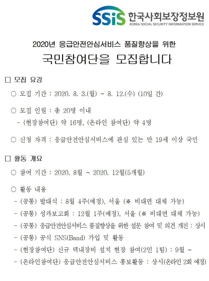 2020년 응급안전안심서비스 품질향상을 위한 국민참여단을 모집합니다. 모집요강. 모집 기간: 2020.8.3.(월) ~ 8.12.(수) 10일간, 모집 인원: 총 20명 이내(현장참여단 약 16명, 온라인 참여단 약 4명), 신청 자격: 응급안전안심서비스에 관심 있는 만 19세 이상 국민. 활동 개요. 참여 기간: 2020.8월 ~ 2020.12월(5개월), 활동 내용: (공통)발대식: 8월 4주(예정), 서울(비대면 대체 가능), (공통)성과보고회: 12월 1주(예정), 서울(비대면 대체 가능), (공통) 응급안전안심서비스 품질향상을 위한 설문 참여 및 의견 개진: 상시, (공통)공식SNS(Band) 가입 및 활동, (현장참여단) 신규 댁내장비 설치 현장 참여(2인1팀): 9월부터, (온라인참여단) 응급안전안심서비스 홍보활동: 상시(온라인 2회 예정)