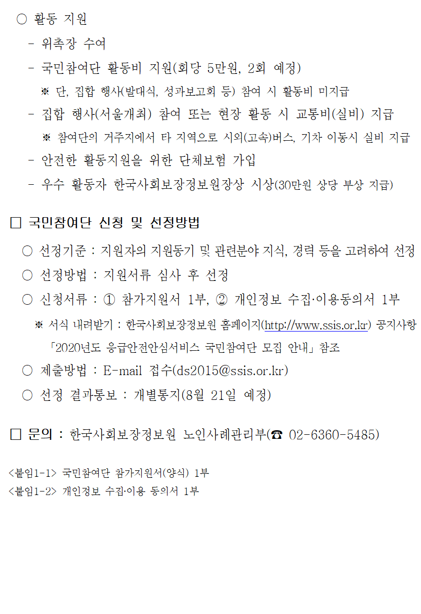 활동 지원. 위촉장 수여, 국민참여단 활동비 지원(회당 5만원, 2회 예정)단, 집합 행사(발대식, 성과보고회 등) 참여 시 활동비 미지급, 집합 행사(서울개최) 참여 또는 현장 활동 시 교통비(실비) 지급 참여단의 거주지에서 타 지역으로 시외(고속)버스, 기차 이동 시 실비 지급, 안전한 활동지원을 위한 단체보험 가입, 우수 활동자 한국사회보장정보원장상 시상(30만원 상당 부상 지급). 국민참여단 신청 및 선정방법, 선정기준: 지원자의 지원동기 및 관련분야 지식, 경력 등을 고려하여 선정, 선정방법: 지원서류 심사 후 선정, 신청서류: 1 참가지원서 1부, 2 개인정보 수집이용동의서 1부. 서식 내려받기: 한국사회보장정보원 홈페이지 공지사항 '2020년도 응급안전안심서비스 국민참여단 모집 안내' 참조, 제출방법: E-mail 접수(ds2015@ssis.or.kr), 선정 결과통보: 개별통지(8월 21일 예정). 문의: 한국사회보장정보원 노인사례관리부(02-6360-5485). 붙임1-1: 국민참여단 참가지원서(양식) 1부, 붙임1-2: 개인정보 수집이용 동의서 1부