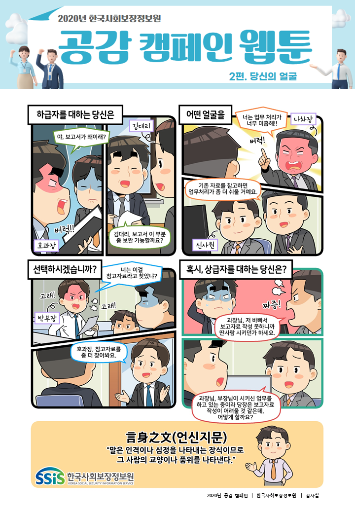 2020년 공감 캠페인 웹툰 2편. 당신의 얼굴 하급자를 대하는 당신은 야, 보고서가 왜이래? 김대리, 보고서 추진개요 부분이 좀 더 명확하게 수정되어야 할 것 같아요. 어떤 얼굴을 너는 업무 처리가 너무 미흡해! 신사원, 업무 처리할 때 기존 자료를 좀 더 참고하고 진행하는 게 좋을 것 같아요. 선택하시겠습니까? 너는 이걸 참고자료라고 찾았냐? 센스가 없으면 눈치라도 있어야지! 호과장, 참고자료를 좀 더 보완해야 할 것 같아요. 혹시, 상급자를 대하는 당신은? 과장님, 저 바빠서 보고자료 작성 못하니까 딴사람 시키던가 하세요. 과장님, 부장님께서 지시하신 업무가 있어 말씀하신 보고자료 작성이 어려울 것 같습니다. 어떻게 하면 좋을까요? 言身之文(언신지문) 말은 인격이나 심정을 나타내는 장식이므로 그 사람의 교양이나 품위를 나타낸다.