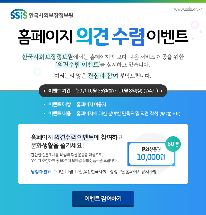 한국사회보장정보원 홈페이지 의견수렴 이벤트 한국사회보장정보원에서는 홈페이지의 보다 나은 서비스 제공을 위한 의견수렴 이벤트를 실시하고 있습니다. 여러분의 많은 관심과 참여 부탁드립니다. 이벤트 기간: 2020년 10월 26일(월) ~ 11월 8일(일) (2주간), 이벤트 대상: 홈페이지 이용자, 이벤트 내용: 홈페이지에 대한 분야별 만족도 및 의견 작성(약 2분 소요), 홈페이지 의견수렴 이벤트에 참여하고 문화생활을 즐기세요! 간단한 설문조사를 작성해 주신 분들을 대상으로, 무작위 추첨하여 총 60분께 모바일 문화상품권을 드립니다. 문화상품권 10,000원 60명, 당첨자 발표: 2020년 11월 12일(목), 한국사회보장정보원 홈페이지 공지사항, 이벤트 참여하기