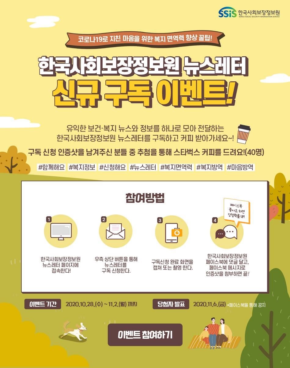 한국사회보장정보원 코로나19로 지친 마음을 위한 면역력 향상 꿀팁! 한국사회보장정보원 뉴스레터 신규 구독 이벤트! 유익한 보건복지 뉴스와 정보를 하나로 모아 전달하는 한국사회보장정보원 뉴스레터를 구독하고 커피 받아가세요~! 구독 신청 인증샷을 남겨주신 분들 중 추첨을 통해 스타벅스 커피를 드려요!(40명) #함께해요 #복지정보 #신청해요 #뉴스레터 #복지면역력 #복지방역 #마음방역 참여방법 1. 한국사회보장정보원 뉴스레터 페이지에 접속한다! 2. 우측 상단 버튼을 통해 뉴스레터를 구독 신청한다. 3. 구독신청 완료 화면을 캡쳐 또는 촬영 한다. 4. 한국사회보장정보원 페이스북에 댓글 달고, 페이스북 메시지로 인증샷을 첨부하면 끝! 페이스북 좋아요 하면 당첨확률 UP! 이벤트 기간: 2020.10.28.(수) ~ 11.2.(월) 까지, 당첨자 발표: 2020.11.6.(금) 페이스북을 통해 공지. 이벤트 참여하기