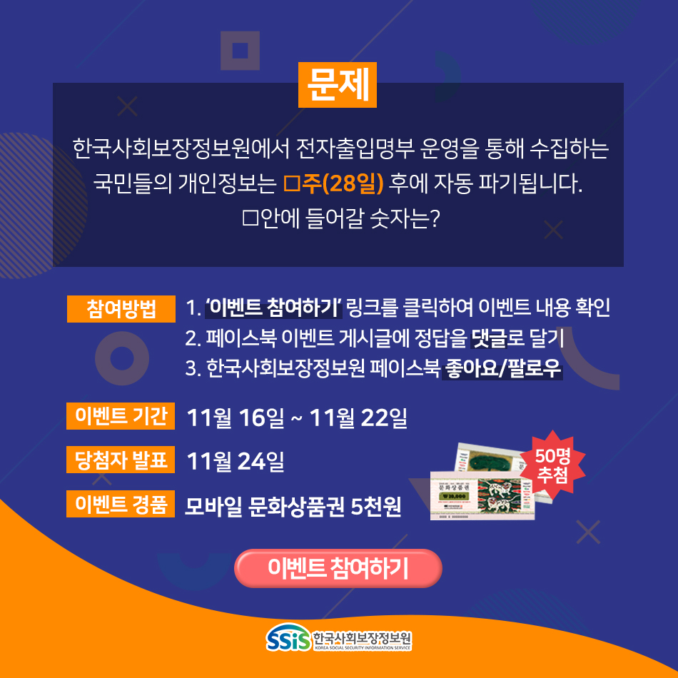 문제 한국사회보장정보원에서 전자출입명부 운영을 통해 수집하는 국민들의 개인정보는 ㅁ주(28일) 후에 자동 파기됩니다. ㅁ안에 들어갈 숫자는? 참여방법 1. 이벤트 참여하기 링크를 클릭하여 이벤트 내용 확인 2. 페이스북 이벤트 게시글에 정답을 댓글로 달기 3. 한국사회보장정보원 페이스북 좋아요/팔로우 이벤트 기간: 11월 16일 ~ 11월 22일 당첨자 발표: 11월 24일 이벤트 경품: 모바일 문화상품권 5천원 50명 추첨 이벤트 참여하기 한국사회보장정보원