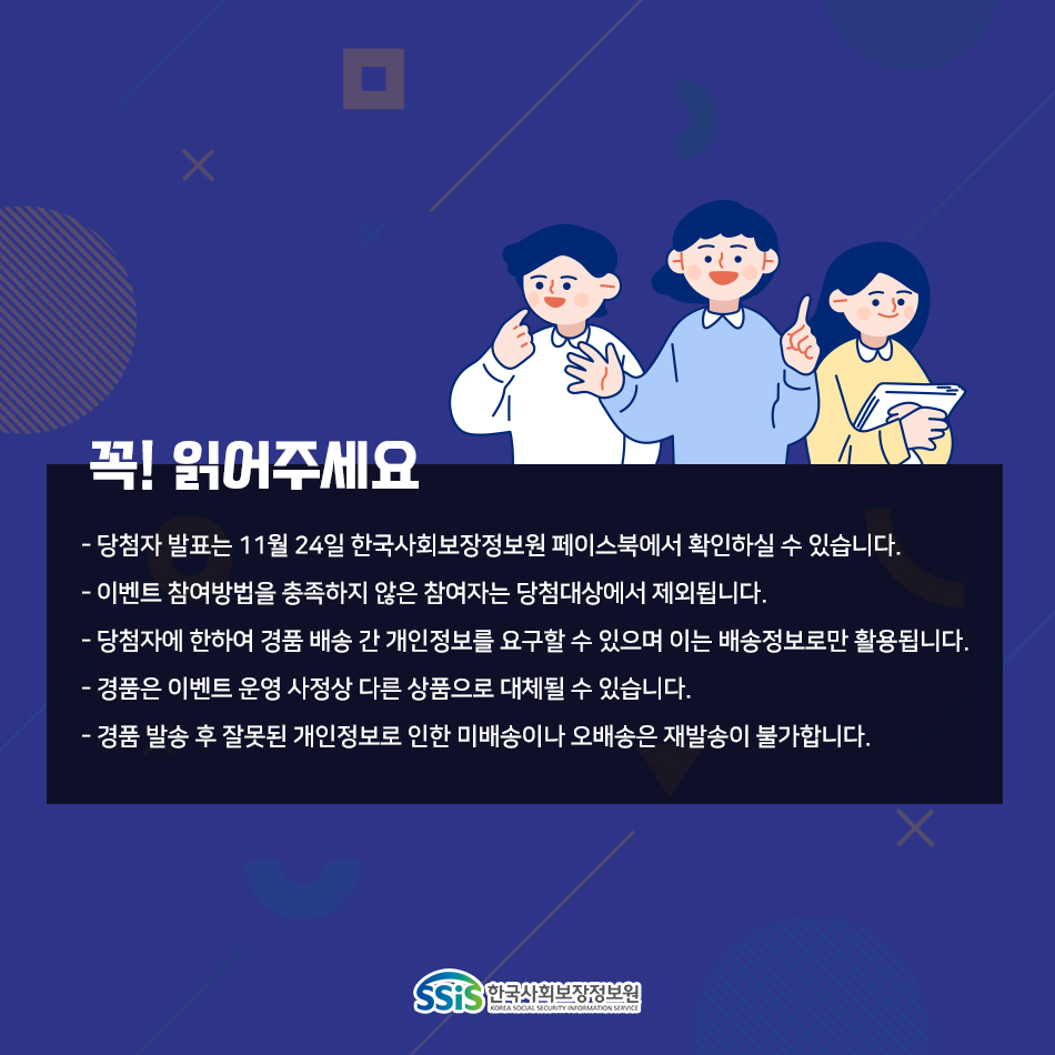 꼭! 읽어주세요 당첨자 발표는 11월 24일 한국사회보장정보원 페이스북에서 확인하실 수 있습니다. 이벤트 참여방법을 충족하지 않은 참여자는 당첨대상에서 제외됩니다. 당첨자에 한하여 경품 배송 간 개인정보를 요구할 수 있으며 이는 배송정보로만 활용됩니다. 경품은 이벤트 운영 사정상 다른 상품으로 대체될 수 있습니다. 경품 발송 후 잘못된 개인정보로 인한 미배송이나 오배송은 재발송이 불가합니다.