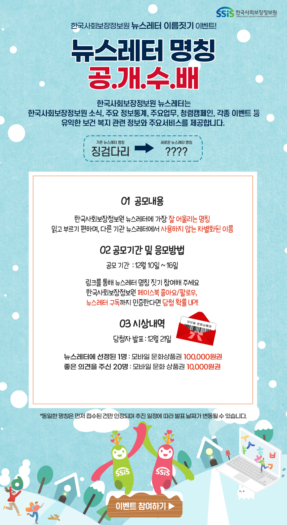 SSiS 한국사회보장정보원 한국사회보장정보원 뉴스레터 이름짓기 이벤트! 뉴스레트 명칭 공.개.수.배 한국사회보장정보원 뉴스레터는 한국사회보장정보원 소식, 주요 정보통계, 주요업무, 청렴캠페인, 각종 이벤트 등 유익한 보건 복지 관련 정보와 주요서비스를 제공합니다. 기존 뉴스레터 명칭 징검다리  /> 새로운 뉴스레터 명칭 ???? 01 공모내용 한국사회보장정보원 뉴스레터에 가장 잘 어울리는 명칭 읽고 부르기 편하며, 다른 기관 뉴스레터에서 사용하지 않는 차별화된 이름 02 공모기간 및 응모방법 공모 기간: 12월 10일 ~ 16일 링크를 통해 뉴스레터 명칭 짓기 참여해 주세요 한국사회보장정보원 페이스북 좋아요/팔로우, 뉴스레터 구독까지 인증한다면 당첨 확률 UP!! 03 시상내역 당첨자 발표: 12월 21일 뉴스레터에 선정된 1명: 모바일 문화상품권 100,000원권 좋은 의견을 주신 20명: 모바일 문화 상품권 10,000원권 *동일한 명칭은 먼저 접수된 건만 인정되며 추진 일정에 따라 발표 날짜가 변동될 수 있습니다. 이벤트 참여하기