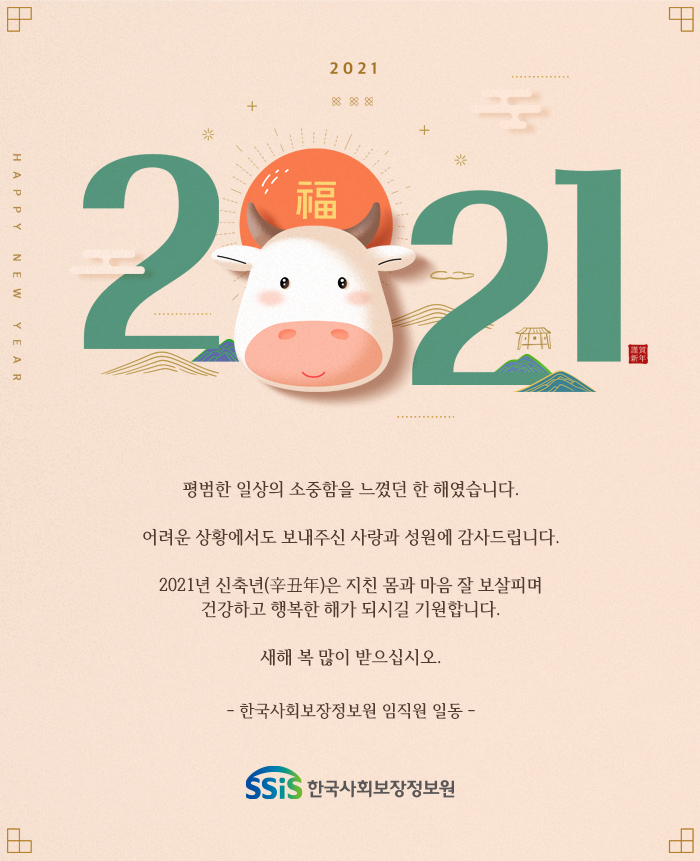 평범한 일상의 소중함을 느꼈던 한 해였습니다. 어려운 상황에서도 보내주신 사랑과 성원에 감사드립니다. 2021년 신축년(辛丑年)은 지친 몸과 마음 잘 보살피며 건강하고 행복한 해가 되시길 기원합니다. 새해 복 많이 받으십시오. - 한국사회보장정보원 임직원 일동 -