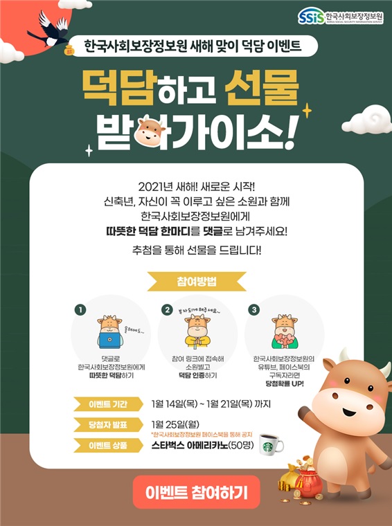 한국사회보장정보원 새해 맞이 덕담 이벤트 덕담하고 선물 받아가이소! 2021년 새해! 새로운 시작! 신축년, 자신이 꼭 이루고 싶은 소원과 함께 한국사회보장정보원에게 따뜻한 덕담 한마디를 댓글로 남겨주세요! 추첨을 통해 선물을 드립니다! 참여방법 1. 댓글로 한국사회보장정보원에게 따뜻한 덕담하기 2. 참여 링크에 접속해 소원빌고 덕담 인증하기 3. 한국사회보장정보원의 유튜브, 페이스북의 구독자라면 당첨확률 UP! 이벤트 기간 1월 14일(목) ~ 1월 21일(목) 까지 당첨자 발표 1월 25일(월)*한국사회보장정보원 페이스북을 통해 공지 이벤트 상품 스타벅스 아메리카노(50명) 이벤트 참여하기