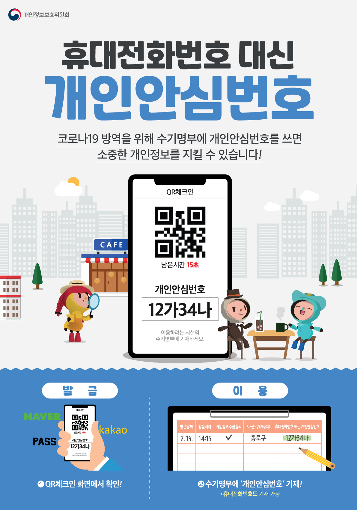 휴대전화 대신 개인안심번호 코로나19 방역을 위해 수기명부에 개인안심번호를 쓰면 소중한 개인정보를 지킬 수 있습니다! 발급 1. QR체크인 화면에서 확인! 이용 2. 수기명부에 개인안심번호 기재! 휴대전화번호도 기재 가능