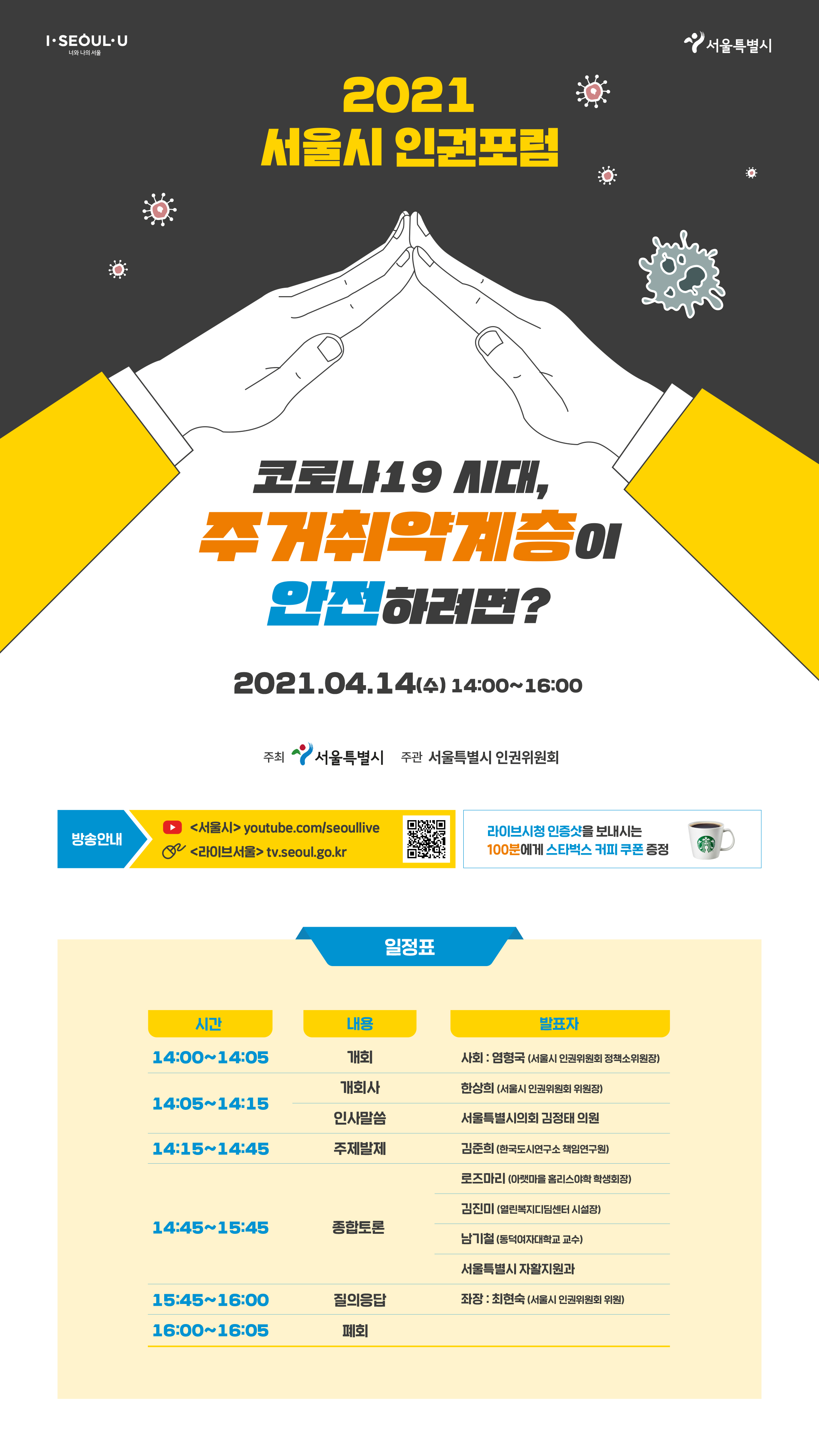 I SEOUL YOU 서울특별시 2021 서울시 인권포럼 코로나19 시대, 주거취약계층이 안전하려면? 2021.04.14(수) 14:00~16:00 주최 서울특별시 주관 서울특별시 인권위원회 방송안내 <서울시 /> youtube.com/seoullive <라이브서울> tv.seoul.go.kr 라이브시청 인증샷을 보내시는 100분에게 스타벅스 커피 쿠폰 증정 일정표 시간 내용 발표자 14:00~14:05 개회 사회:염형국(서울시 인권위원회 정책소위원장) 14:05~14:15 개회사 한상희(서울시 인권위원회 위원장) 인사말씀 서울특별시의회 김정태 의원 14:15~14:45 주제발제 김준희(한국도시연구소 책임연구원) 14:45~15:45 종합토론 로즈마리(아랫마을 홈리스야학 학생회장) 김진미(열린복지디딤센터 시설장) 남기철(동덕여자대학교 교수) 서울특별시 자활지원과 15:45~16:00 질의응답 좌장:최현숙(서울시 인권위원회 위원) 16:00~16:05 폐회