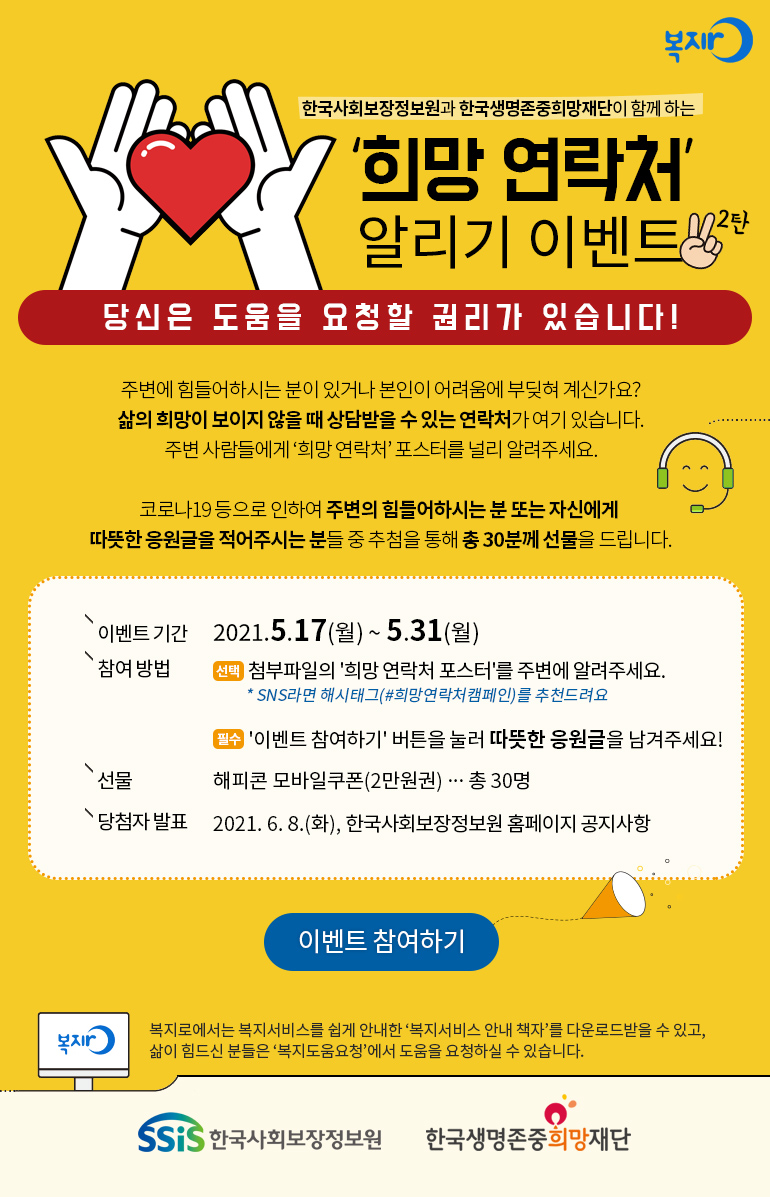 복지로 한국사회보장정보원과 한국생명존중희망재단이 함께 하는 희망 연락처 알리기 이벤트 2탄 당신은 도움을 요청할 권리가 있습니다! 주변에 힘들어하시는 분이 있거나 본인이 어려움에 부딪혀 계신가요? 삶의 희망이 보이지 않을 때 상담받을 수 있는 연락처가 여기 있습니다. 주변 사람들에게 희망 연락처 포스터를 널리 알려주세요. 코로나19 등으로 인하여 주변의 힘들어하시는 분 또는 자신에게 따뜻한 응원글을 적어주시는 분들 중 추첨을 통해 총 30분께 선물을 드립니다. 이벤트 기간 2021.5.17(월)~5.31(월) 참여방법 선택 첨부파일의 희망 연락처 포스터를 주변에 알려주세요. SNS라면 해시태그(#희망연락처 캠페인)를 추천드려요 필수 이벤트 참여하기 버튼을 눌러 따뜻한 응원글을 남겨주세요! 선물 해피콘 모바일쿠폰(2만원권) 총 30명 당첨자 발표 2021. 6. 8.(화), 한국사회보장정보원 홈페이지 공지사항 이벤트 참여하기 복지로에서는 복지서비스를 쉽게 안내한 복지서비스 안내 책자를 다운로드받을 수 있고, 삶이 힘드신 분들은 복지도움요청에서 도움을 요청하실 수 있습니다. 한국사회보장정보원 한국생명존중희망재단