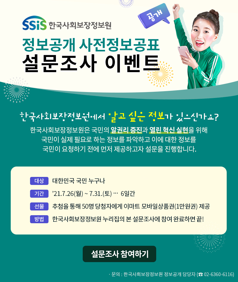 SSiS 한국사회보장정보원 정보공개 사전정보공표 설문조사 이벤트 한국사회보장정보원에서 알고 싶은 정보가 있으신가요? 한국사회보장정보원은 국민의 알권리 증진과 열린 혁신 실현을 위해 국민이 실제 필요로 하는 정보를 파악하고 이에 대한 정보를 국민이 요청하기 전에 먼저 제공하고자 설문을 진행합니다. 대상 대한민국 국민 누구나 기간 2021.7.26.(월) ~ 7.31.(토) 6일간 선물 추첨을 통해 50명 당첨자에게 이마트 모바일상품권(1만원권) 제공 방법 한국사회보장정보원 누리집의 본 설문조사에 참여 완료하면 끝! 설문조사 참여하기 문의: 한국사회보장정보원 정보공개 담당자(02-6360-6116)