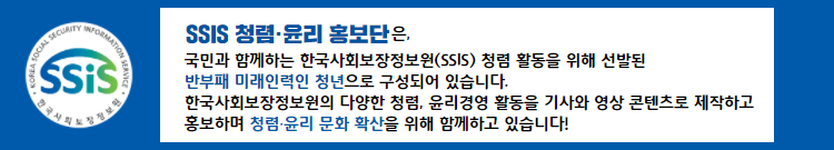 SSIS 청렴윤리 홍보단은, 국민과 함께하는 한국사회보장정보원(SSIS) 청렴 활동을 위해 선발된 반부패 미래인력인 청년으로 구성되어 있습니다. 한국사회보장정보원의 다양한 청렴윤리 활동을 기사와 영상 콘텐츠로 제작하고 홍보하며 청렴 문화 확산을 위해 함께하고 있습니다!