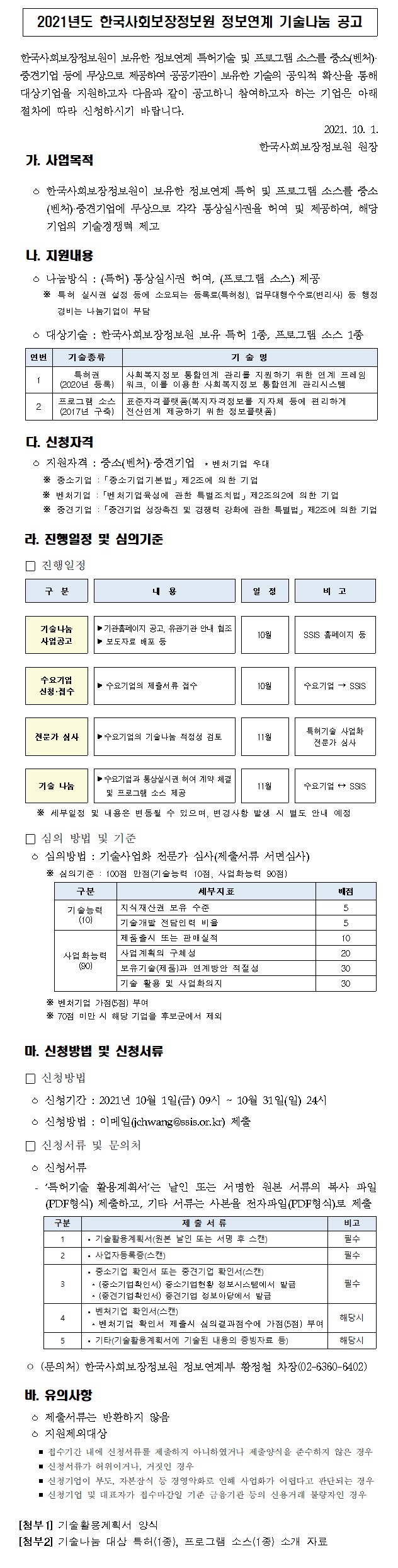  2021년도 한국사회보장정보원 정보연계 기술나눔 공고 한국사회보장정보원이 보유한 정보연계 특허기술 및 프로그램 소스를 중소(벤처)·중견기업 등에 무상으로 제공하여 공공기관이 보유한 기술의 공익적 확산을 통해 대상기업을 지원하고자 다음과 같이 공고하니 참여하고자 하는 기업은 아래 절차에 따라 신청하시기 바랍니다. 2021. 10. 1. 한국사회보장정보원 원장 가. 사업목적 ㅇ 한국사회보장정보원이 보유한 정보연계 특허 및 프로그램 소스를 중소(벤처)·중견기업에 무상으로 각각 통상실시권을 허여 및 제공하여, 해당 기업의 기술경쟁력 제고 나. 지원내용 ㅇ 나눔방식 : (특허) 통상실시권 허여, (프로그램 소스) 제공 ※ 특허 실시권 설정 등에 소요되는 등록료(특허청), 업무대행수수료(변리사) 등 행정 경비는 나눔기업이 부담 ㅇ 대상기술 : 한국사회보장정보원 보유 특허 1종, 프로그램 소스 1종 연번 기술종류 기 술 명 1 특허권 (2020년 등록) 사회복지정보 통합연계 관리를 지원하기 위한 연계 프레임 워크, 이를 이용한 사회복지정보 통합연계 관리시스템 2 프로그램 소스 (2017년 구축) 표준자격플랫폼(복지자격정보를 지자체 등에 편리하게 전산연계 제공하기 위한 정보플랫폼) 다. 신청자격 ㅇ 지원자격 : 중소(벤처)·중견기업 * 벤처기업 우대 ※ 중소기업 :「중소기업기본법」제2조에 의한 기업 ※ 벤처기업 :「벤처기업육성에 관한 특별조치법」제2조의2에 의한 기업 ※ 중견기업 :「중견기업 성장촉진 및 경쟁력 강화에 관한 특별법」제2조에 의한 기업 라. 진행일정 및 심의기준 □ 진행일정 구 분 내 용 일 정 비 고 기술나눔 사업공고 ？기관홈페이지 공고, 유관기관 안내 협조 ？ 보도자료 배포 등 10월 SSIS 홈페이지 등 수요기업 신청·접수 ？ 수요기업의 제출서류 접수 10월 수요기업 → SSIS 전문가 심사 ？수요기업의 기술나눔 적정성 검토 11월 특허기술 사업화 전문가 심사 기술 나눔 ？수요기업과 통상실시권 허여 계약 체결 및 프로그램 소스 제공 11월 수요기업 ↔ SSIS ※ 세부일정 및 내용은 변동될 수 있으며, 변경사항 발생 시 별도 안내 예정 □ 심의 방법 및 기준 ㅇ 심의방법 : 기술사업화 전문가 심사(제출서류 서면심사) ※ 심의기준 : 100점 만점(기술능력 10점, 사업화능력 90점) 구분 세부지표 배점 기술능력 (10) 지식재산권 보유 수준 5 기술개발 전담인력 비율 5 사업화능력 (90) 제품출시 또는 판매실적 10 사업계획의 구체성 20 보유기술(제품)과 연계방안 적절성 30 기술 활용 및 사업화의지 30 ※ 벤처기업 가점(5점) 부여 ※ 70점 미만 시 해당 기업을 후보군에서 제외 마. 신청방법 및 신청서류 □ 신청방법 ㅇ 신청기간 : 2021년 10월 1일(금) 09시 ~ 10월 31일(일) 24시 ㅇ 신청방법 : 이메일(jchwang@ssis.or.kr) 제출 □ 신청서류 및 문의처 ㅇ 신청서류 - ‘특허기술 활용계획서’는 날인 또는 서명한 원본 서류의 복사 파일(PDF형식) 제출하고, 기타 서류는 사본을 전자파일(PDF형식)로 제출 구분 제 출 서 류 비고 1 • 기술활용계획서(원본 날인 또는 서명 후 스캔) 필수 2 • 사업자등록증(스캔) 필수 3 • 중소기업 확인서 또는 중견기업 확인서(스캔) * (중소기업확인서) 중소기업현황 정보시스템에서 발급 * (중견기업확인서) 중견기업 정보마당에서 발급 필수 4 • 벤처기업 확인서(스캔) * 벤처기업 확인서 제출시 심의결과점수에 가점(5점) 부여 해당시 5 • 기타(기술활용계획서에 기술된 내용의 증빙자료 등) 해당시 ㅇ (문의처) 한국사회보장정보원 정보연계부 황정철 차장(02-6360-6402) 바. 유의사항 ㅇ 제출서류는 반환하지 않음 ㅇ 지원제외대상 ？ 접수기간 내에 신청서류를 제출하지 아니하였거나 제출양식을 준수하지 않은 경우 ？ 신청서류가 허위이거나, 거짓인 경우 ？ 신청기업이 부도, 자본잠식 등 경영악화로 인해 사업화가 어렵다고 판단되는 경우 ？ 신청기업 및 대표자가 접수마감일 기준 금융기관 등의 신용거래 불량자인 경우 [첨부1] 기술활용계획서 양식 [첨부2] 기술나눔 대상 특허(1종), 프로그램 소스(1종) 소개 자료