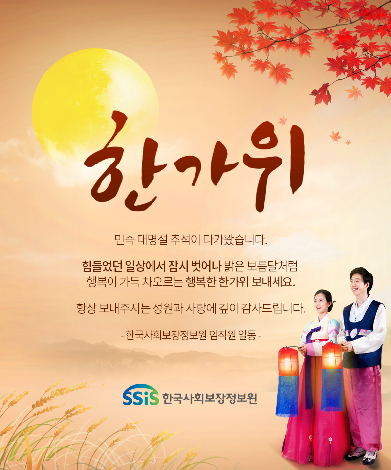 민족 대명절 추석이 다가왔습니다. 힘들었던 일상에서 잠시 벗어나 밝은 보름달처럼 행복이 가득 차오르는 행복한 한가위 보내세요. 항상 보내주시는 성원과 사랑에 깊이 감사드립니다. 한국사회보장정보원 임직원 일동