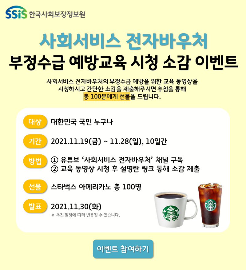 ssis 한국사회보장정보원 사회서비스 전자바우처 부정수급 예방교육 시청 소감 이벤트 사회서비스 전자바우처의 부정수급 예방을 위한 교육 동영상을 시청하시고 간단한 소감을 제출해주시면 추첨을 통해 총 100분에게 선물을 드립니다. 대산 대한민국 국민 누구나 기간 2021.11.19(금) ~ 11.28(일), 10일간 방법 ① 유튜브 사회서비스 전자바우처 채널 구독 ② 교육 동영상 시청 후 설명란 링크 통해 소감 제출 선물 스타벅스 아메리카노 총 100명 발표 2021.11.30(화) ※ 추진 일정에 따라 변동 될 수 있습니다. 이벤트 참여하기