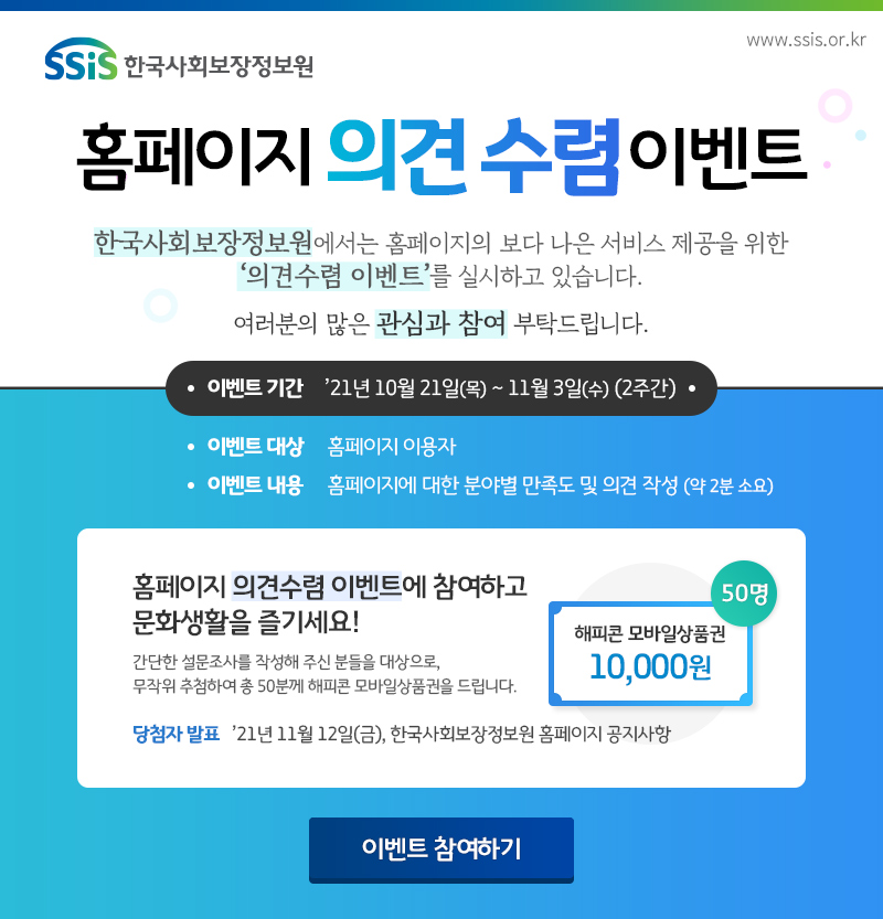 SSiS 한국사회보장정보원 www.ssis.or.kr 홈페이지 의견수렴 이벤트 한국사회보장정보원에서는 홈페이지의 보다 나은 서비스 제공을 위한 '의견수렴 이벤트'를 실시하고 있습니다. 여러분의 많은 관심과 참여 부탁드립니다. 이벤트 기간 '21년 10월 21일(목) ~ 11월 3일(수) (2주간) 이벤트 대상 홈페이지 이용자 이벤트 내용 홈페이지에 대한 분야별 만족도 및 의견 작성(약 2분 소요) 홈페이지 의견수렴 이벤트에 참여하고 문화생활을 즐기세요! 간단한 설문조사를 작성해 주신 분들을 대상으로, 무작위 추첨하여 총 50분께 해피콘 모바일상품권을 드립니다. 해피콘 모바일상품권 10,000원 50명 당첨자 발표 '21년 11월 12일(금), 한국사회보장정보원 홈페이지 공지사항 이벤트 참여하기