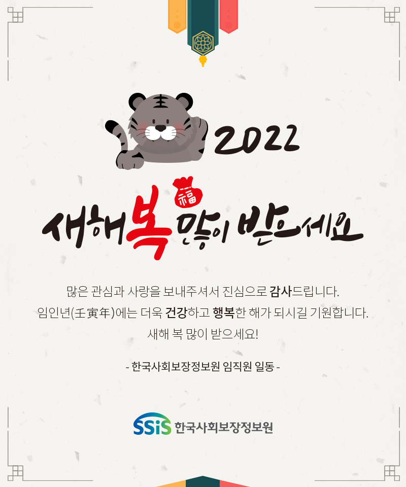 2022 새해 복 많이 받으세요 많은 관심과 사랑을 보내주셔서 진심으로 감사드립니다. 임인년(壬寅年)에는 더욱 건강하고 행복한 해가 되시길 기원합니다. 새해 복 많이 받으세요! - 한국사회보장정보원 임직원 일동 -