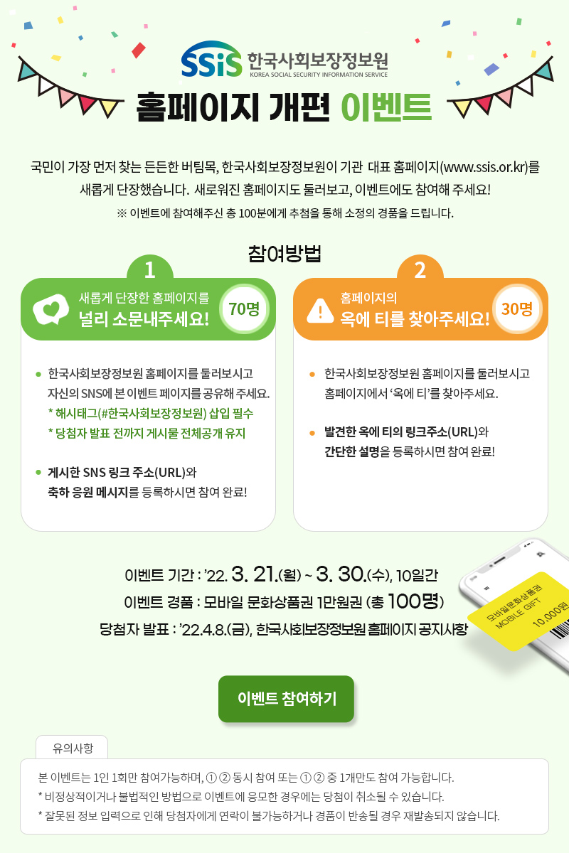 한국사회보장정보원 KOREA SOCIAL SECURITY INFORMATION SERVICE 홈페이지 개편 이벤트 국민이 가장 먼저 찾는 든든한 버팀목, 한국사회보장정보원이 기관 대표 홈페이지(www.ssis.or.kr)를 새롭게 단장했습니다. 새로워진 홈페이지도 둘러보고, 이벤트에도 참여해 주세요! ※ 이벤트에 참여해주신 총 100분에게 추첨을 통해 소정의 경품을 드립니다. 참여방법 : 새롭게 단장한 홈페이지를 널리 소문내주세요! 70명 한국사회보장정보원 홈페이지를 둘러보시고 자신의 SNS에 본 이벤트 페이지를 공유해 주세요. * 해시태그(#한국사회보장정보원) 삽입 필수 * 당첨자 발표 전까지 게시물 전체공개 유지 게시한 SNS 링크 주소(URL)와 축하 응원 메시지를 등록하시면 참여 완료! 홈페이지의 옥에 티를 찾아주세요! 30명 한국사회보장정보원 홈페이지를 둘러보시고 홈페이지에서 ‘옥에 티’를 찾아주세요. 발견한 옥에 티의 링크주소(URL)와 간단한 설명을 등록하시면 참여 완료! 이벤트 기간 : ’22. 3. 21.(월) ~ 3. 30.(수), 10일간 이벤트 경품 : 모바일 문화상품권 1만원권 (총 100명) 당첨자 발표 : ’22.4.8.(금), 한국사회보장정보원 홈페이지 공지사항 (모바일문화상품권 mobile gift 10,000원 이미지) [이벤트 참여하기] 유의사항 : 본 이벤트는 1인 1회만 참여가능합니다. * 비정상적이거나 불법적인 방법으로 이벤트에 응모한 경우에는 당첨이 취소될 수 있습니다.* 잘못된 정보 입력으로 인해 당첨자에게 연락이 불가능하거나 경품이 반송될 경우 재발송되지 않습니다.
