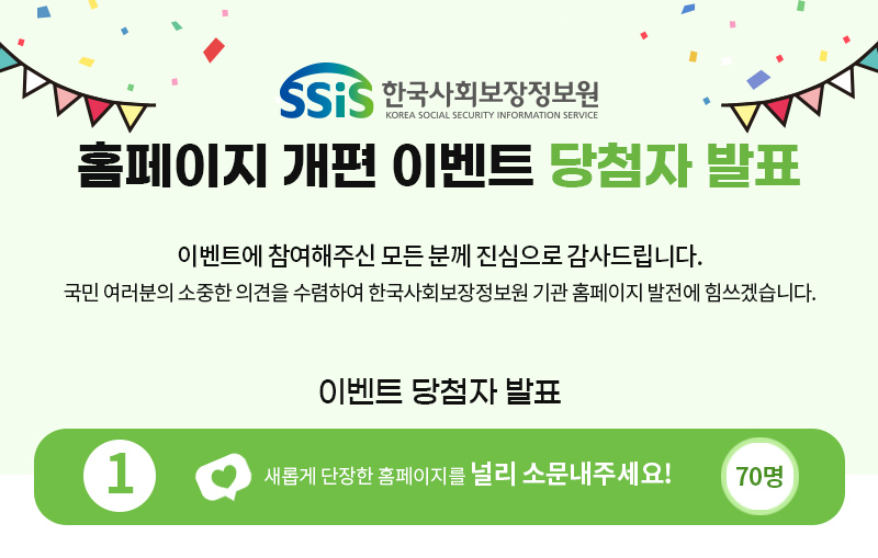 SSiS 한국사회보장정보원 www.ssis.or.kr 홈페이지 개편 이벤트 당첨자 발표 한국사회보장정보원 홈페이지 개편 이벤트에 참여해주셔서 진심으로 감사드립니다. 아래와 같이 총 100분의 당첨자를 발표합니다. 축하드립니다. 이벤트 기간 2022년 03월 21일 ~ 03월 30일 (10일간) 이벤트 당첨자 발표 'Ctrl+F'로 전화번호 뒷 4자리를 검색하시면 편리합니다.