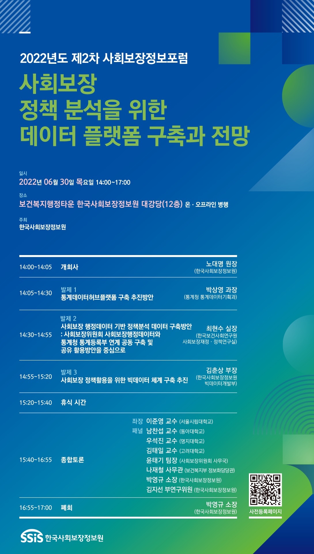 2022년도 제2차 사회보장정보포럼 사회보장 정책 분석을 위한 데이터 플랫폼 구축과 전망 일시 : 2022년 06월 30일 목요일 14:00~17:00, 장소 : 보건복지행정타운 한국사회보장정보원 대강당(12층) 온·오프라인 병행, 주최 : 한국사회보장정보원, 14:00~14:05 개회사 노대명 원장(한국사회보장정보원) 14:05~14:30 발제1 통계데이터허브플랫폼 구축 추진방안 박상영 과장(통계청 통계데이터기획과) 14:30~14:55 발제2 사회보장 행정데이터 기반 정책분석 데이터 구축방안 : 사회보장위원회 사회보장행정데이터와 통계청 통계등록부 연계 공동 구축 및 공유 활용방안을 중심으로 최현수 실장(한국보건사회연구원 사회보장재정·정책연구실) 14:55~15:20 발제3 사회보장 정책활용을 위한 빅데이터 체계 구축 추진 김춘상 부장(한국사회보장정보원 빅데이터개발부) 15:20~15:40 휴식시간 15:40~16:55 종합토론 좌장 : 이준영 교수(서울시립대학교) 패널 : 남찬섭 교수(동아대학교), 우석진 교수(명지대학교), 김태일 교수(고려대학교), 윤태기 팀장(사회보장위원회 사무국), 나재철 사무관(보건복지부 정보화담당관), 박영규 소장(한국사회보장정보원), 김지선 부연구위원(한국사회보장정보원), 16:55~17:00 폐회 박영규 소장(한국사회보장정보원) QR 사전등록페이지 SSiS 한국사회보장정보원
