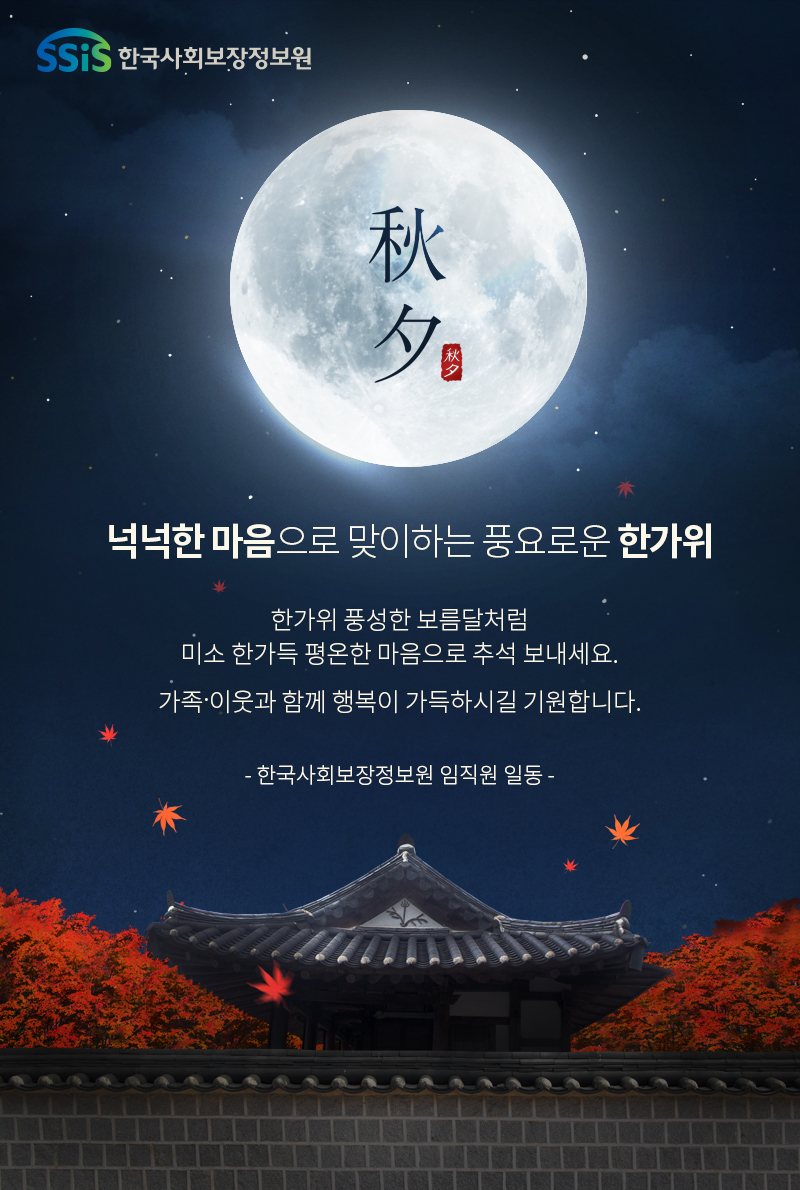 넉넉한 마음으로 맞이하는 풍요로운 한가위 한가위 풍성한 보름달처럼 미소 한가득 평온한 마음으로 추석 보내세요 가족·이웃과 함께 행복이 가득하시길 기원합니다. - 한국사회보장정보원 임직원 일동 -
