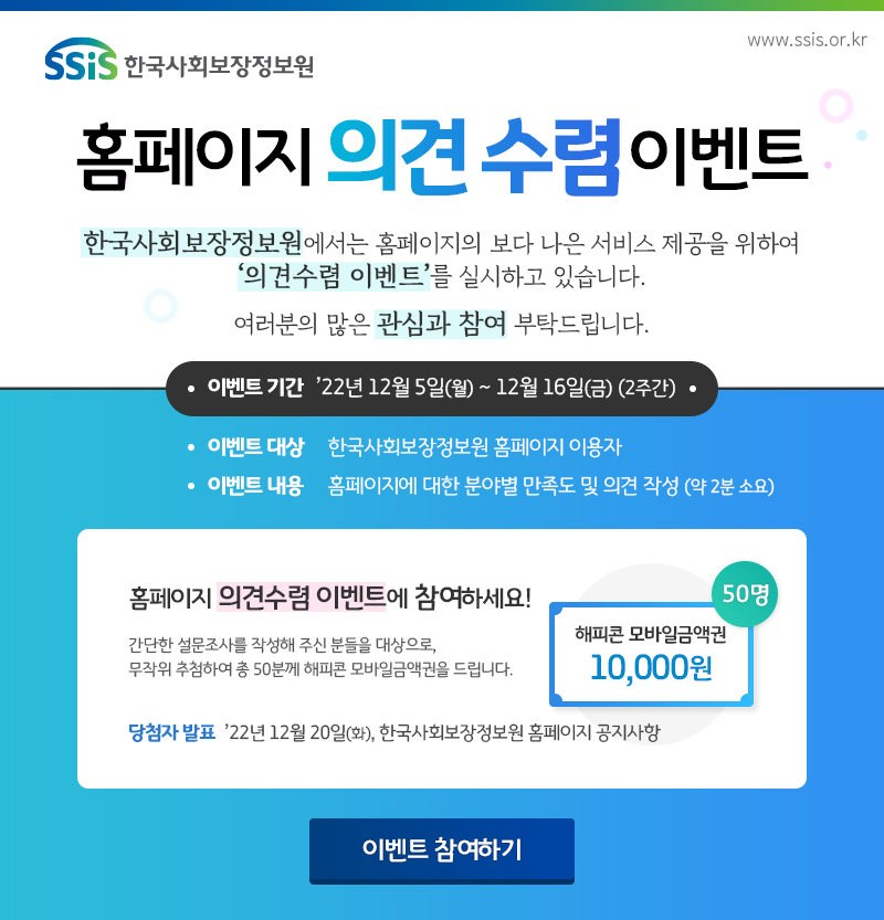 2022년 기관 홈페이지 의견 수렴 이벤트 한국사회보장정보원에서는 홈페이지의 보다 나은 서비스 제공을 위하여 '의견수렴 이벤트'를 실시하고 있습니다. 여러분의 많은 관심과 참여 부탁드립니다. 이벤트 기간 : 2022년 12월 5일(월)~12월 16일(금) 2주간, 이벤트 대상 : 한국사회보장정보원 홈페이지 이용자, 이벤트 내용 : 홈페이지에 대한 분야별 만족도 및 의견 작성, 이벤트 경품 : 해피콘 모바일금액권 1만원 (50명), 당첨자 발표 : 2022년 12월 20(화) 한국사회보장정보원 홈페이지 공지사항