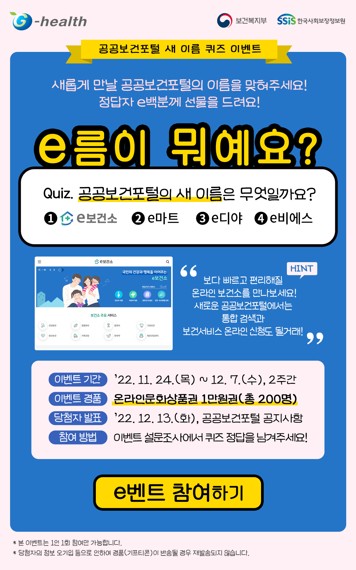공공보건포털(지헬스)의 새 이름 퀴즈 이벤트. 새롭게 만날 공공보건포털의 이름을 맞혀주세요! 정답자 e백분께 선물을 드려요! e름이 뭐예요? Quiz. 공공보건포털의 새 이름은 무엇일까요? 1. e보건소, 2. e마트, 3. e디야, 4. e디야. 보다 빠르고 편리해질 온라인 보건소를 만나보세요! 새로운 공공보건포털에서는 통합검색과 보건서비스 온라인 신청도 될거래! 이벤트 기간 : ’22. 11. 24.(목) ~ 12. 7.(수), 2주간, 이벤트 경품 : 온라인 문화상품권 1만원권 (총 200명) 당첨자 발표 : ’22.12.13.(화), 공공보건포털 공지사항. 참여방법 : 이벤트 설문조사에서 퀴즈 정답을 남겨주세요! [이벤트 참여하기] 유의사항 : 본 이벤트는 1인 1회 참여만 가능합니다. *당첨자의 정보 오기입 등으로 인하여 경품(기프티콘)이 반송될 경우 재발송 되지 않습니다. 