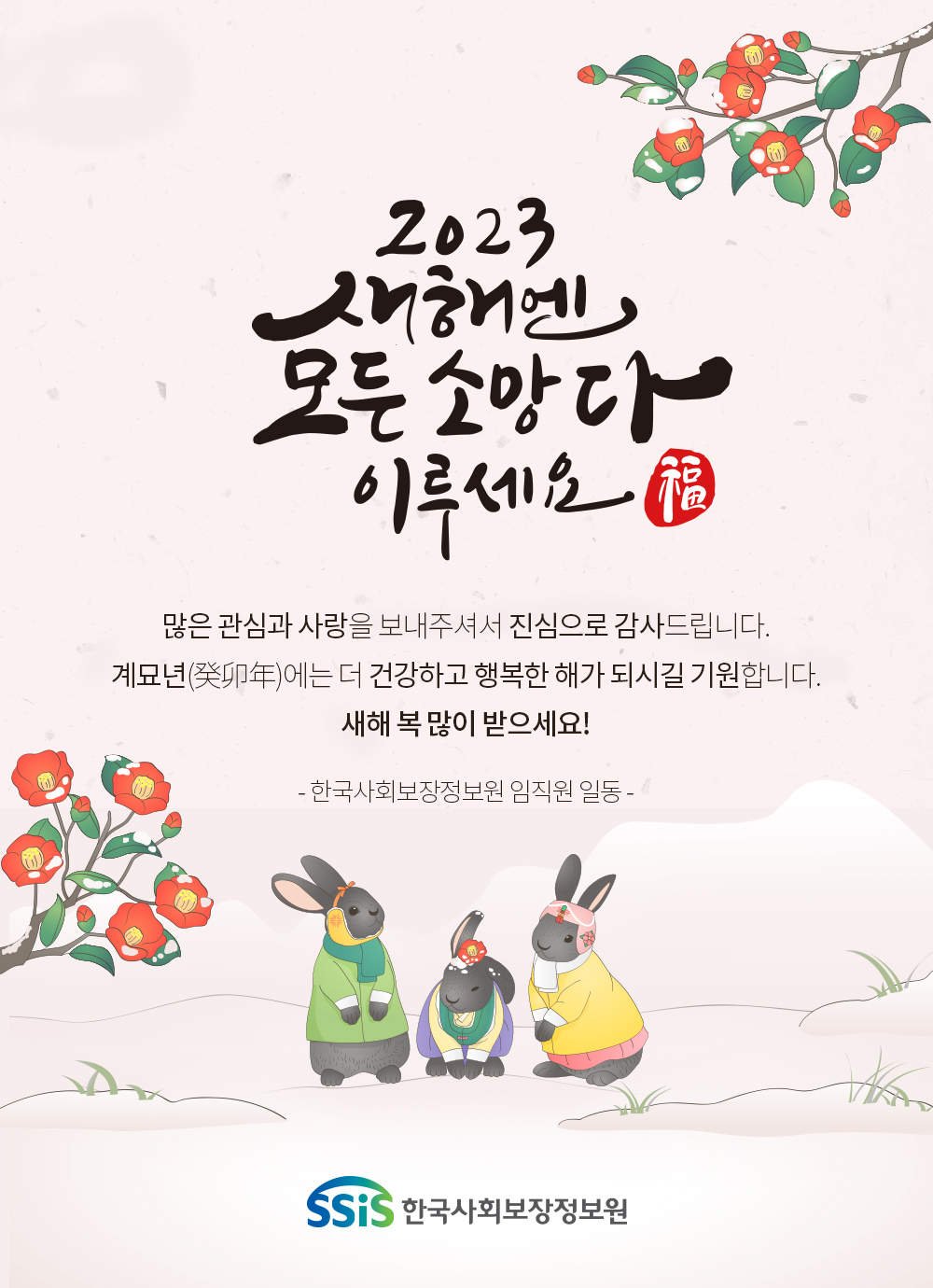 2023 새해엔 모든 소망 다 이루세요 많은 관심과 사랑을 보내주셔서 진심으로 감사드립니다. 계묘년에는 더 건강하고 행복한 해가 되시길 기원합니다. 새해 복 많이 받으세요! 한국사회보장정보원 임직원 일동