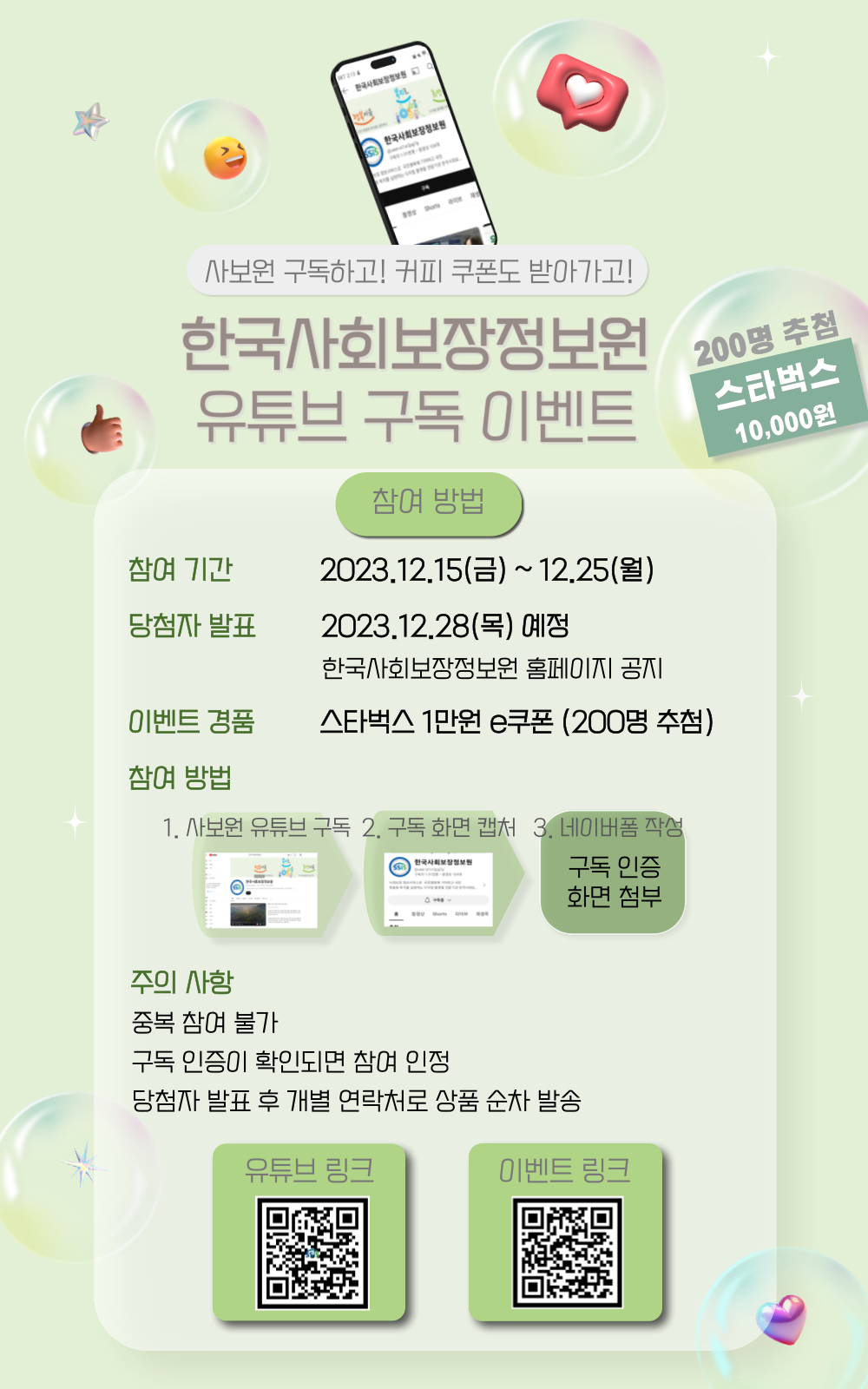 사보원 구독하고! 커피 쿠폰도 받아가고! 한국사회보장정보원 유튜브 구독 이벤트 200명 추첨 스타벅스 10,000원 참여방법 참여기간 2023.12.15(금)~12.25(월) 당첨자 발표 2023.12.28(목) 예정 한국사회보장정보원 홈페이지 공지 이벤트 경품 스타벅스 1만원 e쿠폰(200명 추첨) 참여방법 1. 사보원 유튜브 구독 2. 구독화면 캡처 3. 네이버폼 작성 구독인증 화면 첨1부 주의사항 중복 참여 불가 구독인증이 확인되면 참여 인정 당첨자 발표 후 개별연락처로 상품 순차 발송 유튜브 링크 QR코드 이벤트 링크 QR코드