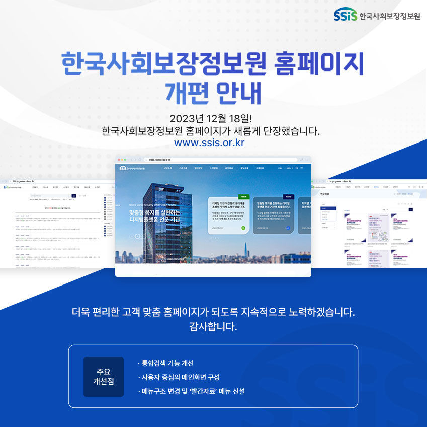 한국사회보장정보원 홈페이지 개편 안내 2023년 12월 18일! 한국사회보장정보원 홈페이지가 새롭게 단장했습니다. www.ssis.or.kr, 한국사회보장정보원 홈페이지 메인 화면 사진, 더욱 편리한 고객 맞춤 홈페이지가 되도록 지속적으로 노력하겠습니다. 감사합니다. 주요개선점- 통합검색 기능 개선, 사용자 중심의 메인화면 구성, 메뉴구조 변경 및 '발간자료' 메뉴 신설