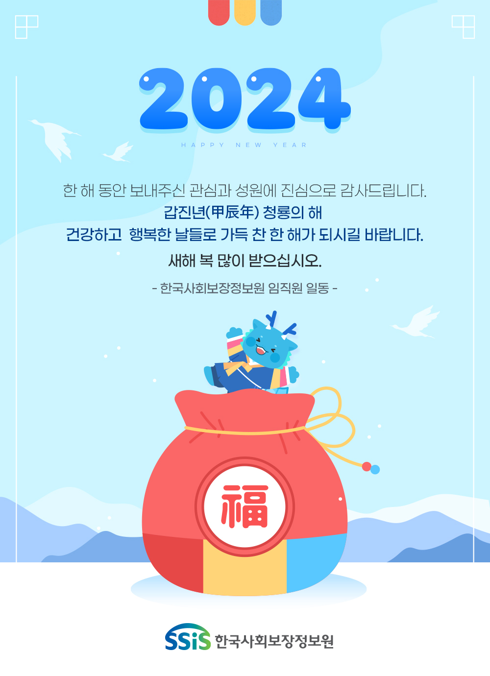 한 해 동안 보내주신 관심과 성원에 진심으로 감사드립니다. 갑진년(甲辰年) 청룡의 해 건강하고 행복한 날들로 가득 찬 한 해가 되시길 바랍니다. 새해 복 많이 받으십시오. - 한국사회보장정보원 임직원 일동 -