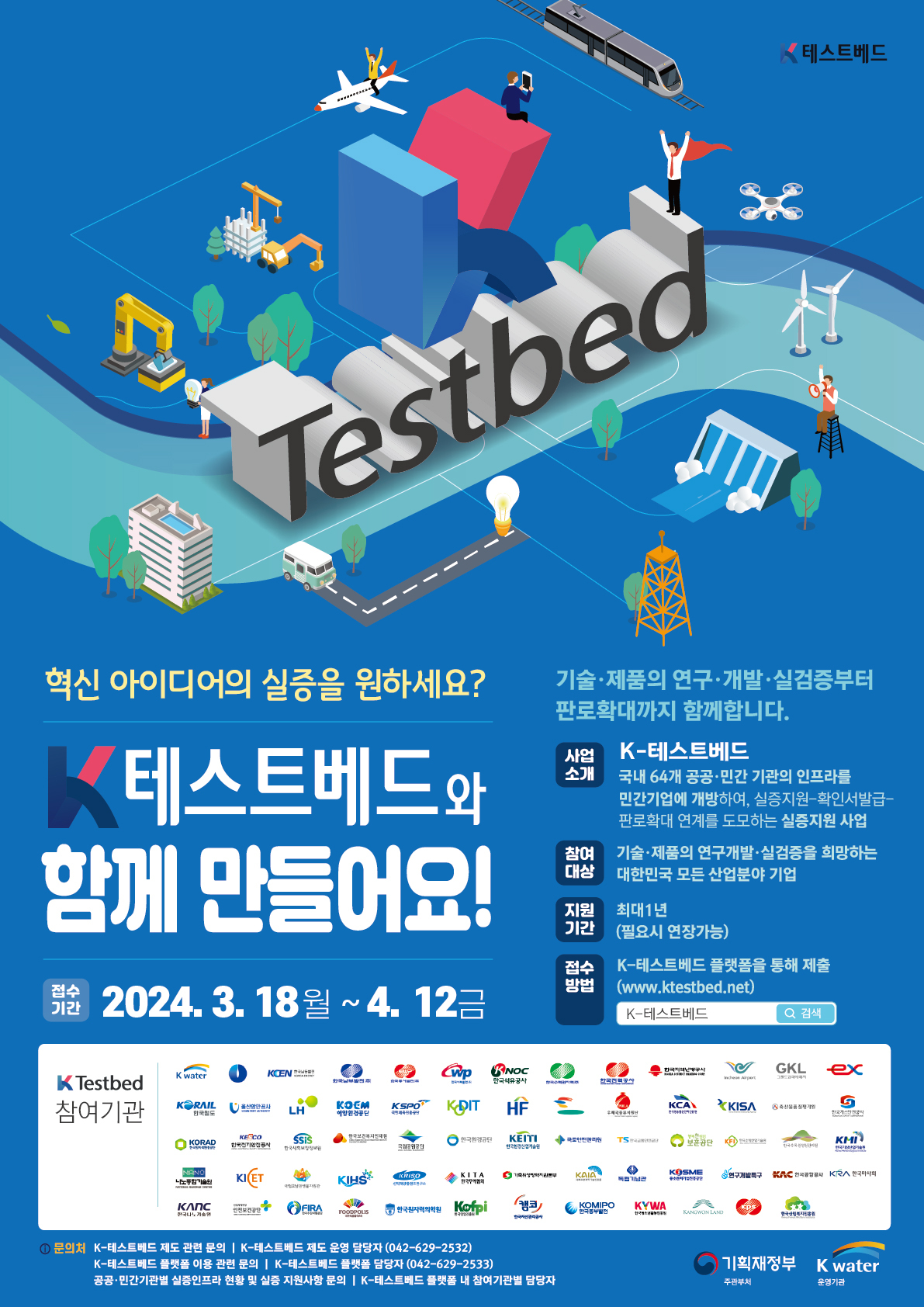 K테스트베드 Testbed 혁신 아이디어의 실증을 원하세요? K테스트베드와 함께 만들어요! 접수기간 2024.3.18월~4.12금 기술·제품의 연구·개발·실검증부터 판로확대까지 함께합니다. 사업소개 K-테스트베드 국내 64개 공공·민간 기관의 인프라를 민간기업에 개방하여, 실증지원-확인서발급-판로확대 연계를 도모하는 실증지원 사업, 참여대상 : 기술·제품의 연구개발·실검증을 희망하는 대한민국 모든 산업분야 기업. 지원기간 최대1년(필요시 연장가능). 접수방법 K-테스트베드 플랫폼을 통해 제출(www.ktestbed.net) K-테스트베드 검색.참여기관 K water KOEM한국남동발전 한국남부발전(주) 한국석유공사 한국수자원자력 한국전력공사 한국지역난방공사 Incheon Airport GKL그랜드코리아공사 ex한국도로공사 KORAIL한국철도 울산항만공사 LH한국토지주택공사 KOEM해양환경공단 KSPO국민체육진흥공단 KODIT신용보증기금 HF한국주택금융공사 우체국물류지원단 KCA한국방송통신전파진흥원 KISA한국인터넷진흥원 축산물품질평가원 한국가스안전공사 KORAD한국원자력환경공단 KESCO한국전기안전공사 SSiS한국사회보장정보원 한국보건복지인재원 국립공원공단 한국환경공단 KEITH한국환경산업기술원 국토안전관리원 TS한국교통안전공단 보훈공단 KFI한국소방산업기술원 한국수목원정원관리원 KMI한국기상산업기술원 나노종합기술원 KICET한국세라믹기술원 국립호남권생물자원관 KIHS한국수자원조사기술원 KRISO선박해양플랜트연구소 KITA한국무역협회 가축위생방역지원본부 KAIA 국토교통과학기술진흥원 독립기념관 KOSME중소벤처기업진흥공단 연구개발특구 KAC한국공항공사 KRA한국마사회 KANC한국나노기술원 안전보건공단 FIRA한국수산자원공단 FOODPOLIS한국식품산업클러스터진흥원 한국원자력의학원 KOFPI 한국임업진흥원 캠코한국자산관리공사 KOMIPO한국중부발전 KYWA한국청소년활동진흥원 KANGWONLAND강원랜드 KPS한전 한국산림복지진흥원. K-Testbed 문의처 K-테스트베드 제도 관련 문의 | K-테스트베드 제도 운영 담당자(042-629-2532), K-테스트베드 플랫폼 이용 관련 문의 K-테스트베드 플랫폼 담당자(042-629-2533) 공공·민간기관별 실증인프라 현황 및 실증 지원사항 문의 K-테스트베드 플랫폼 내 참여기관별 담당자. 주관부서 : 기획재정부 운영기관 K water