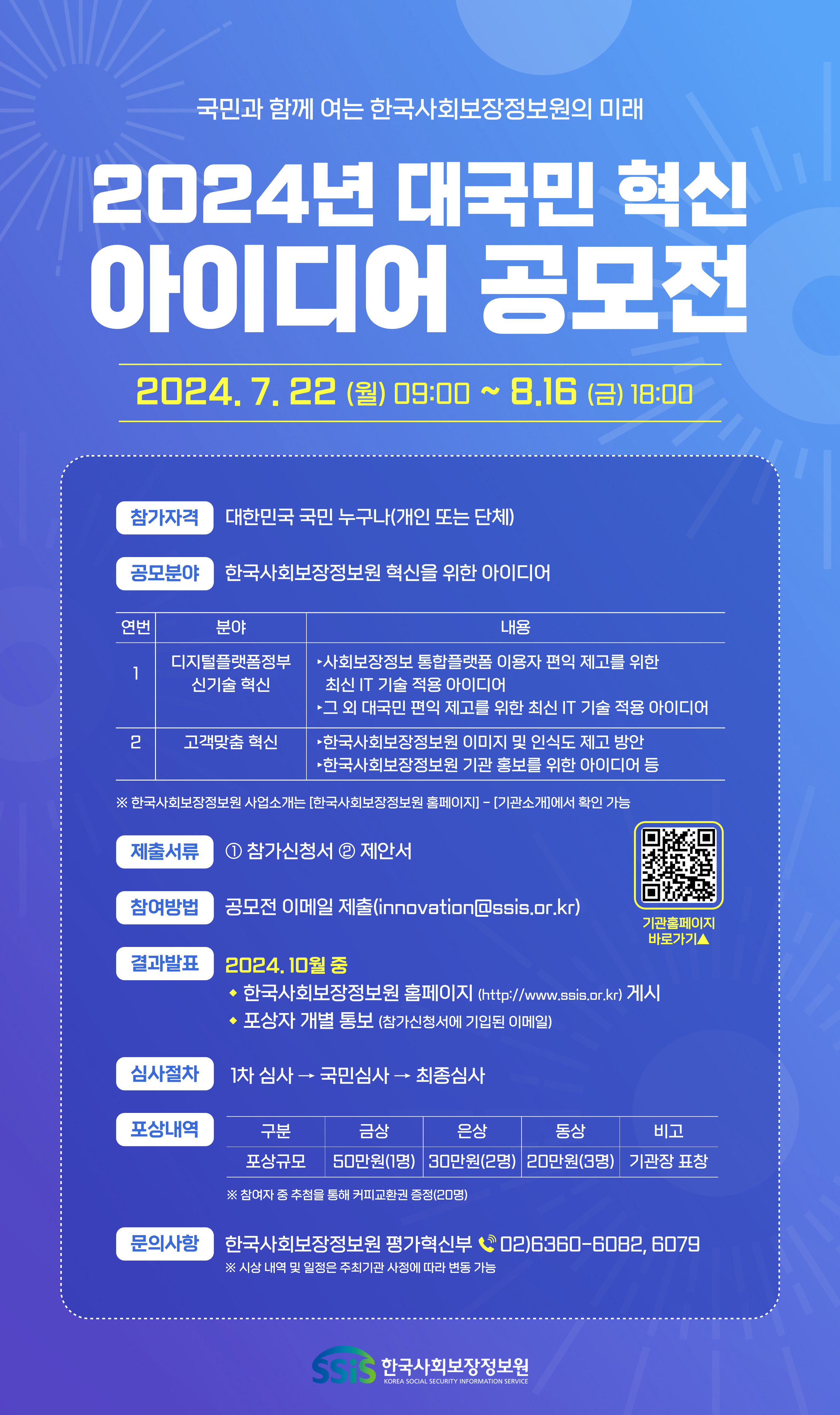 1. 공모 개요 ○ 공모명 : - 국민과 함께 여는 한국사회보장정보원의 미래 - 2024년 한국사회보장정보원 대국민 혁신 아이디어 공모전 ○ 대 상 : 대한민국 국민 누구나(개인 또는 단체) ○ 공모기간 : ’24. 7. 22.(월) 09:00 ~ 8. 16.(금) 18:00 ○ 공모분야 : 한국사회보장정보원 전략목표에 부합하는 혁신 아이디어 연번 분야 내용 1 디지털플랫폼정부 신기술 혁신 ?사회보장정보 통합플랫폼* 이용자 편익 제고를 위한 최신 IT 기술 적용 아이디어*사회보장정보시스템(희망+행복이음), 복지로 ?그 외 대국민 편익 제고를 위한 최신 IT 기술 적용 아이디어 2 고객맞춤 혁신 ?사보원 이미지 및 인식도 제고 방안 ?사보원 기관 홍보를 위한 아이디어 등 제출서류 : ① 참가신청서 ② 제안서 참여방법 : 아이디어 공모전 이메일 제출(innovation@ssis.or.kr) 결과발표 ’24. 10월 중 기관 홈페이지(http://www.ssis.or.kr) 게시 및 포상자 개별 통보