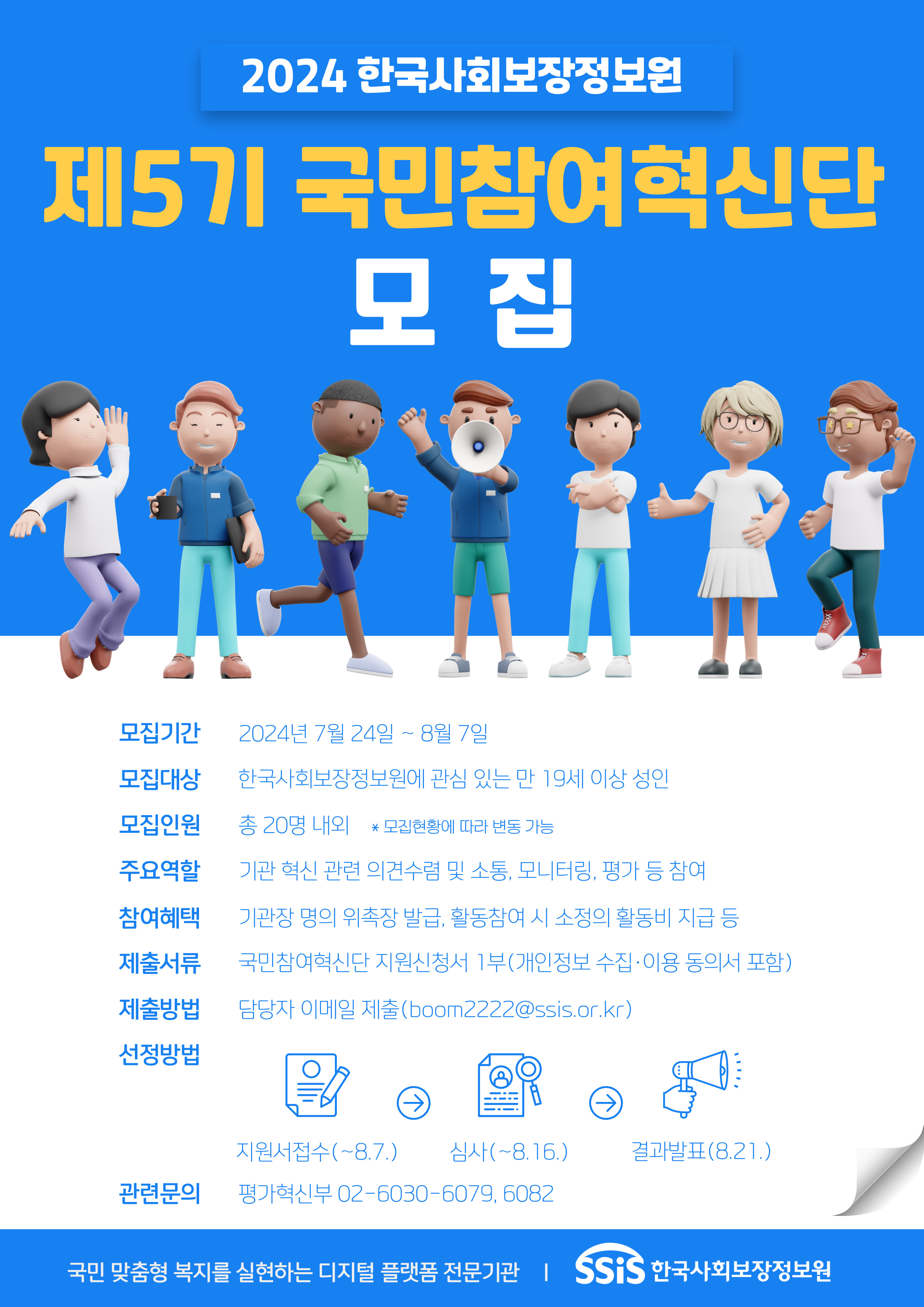 한국사회보장정보원 제5기 국민참여혁신단 모집 안내 ? 모집기간 : 2024. 7. 24.(수) ~ 8. 7.(수), 2주간 ? 모집대상 : 한국사회보장정보원에 관심 있는 만 19세 이상 성인 ? 모집인원 : 총 20명 내외 ? 제출서류 : 국민참여혁신단 지원신청서 1부 (개인정보 수집?이용 동의서 포함) ? 제출방법 : 담당자 이메일 제출(boom2222@ssis.or.kr) ? 선정방법 : 지원서접수(8.7.), 심사 (~8.16), 결과발표 (8.21. 예정) ※ 기관 홈페이지 게시 및 개별 통보, 상기 일정은 내부 사정에 따라 변경될 수 있음