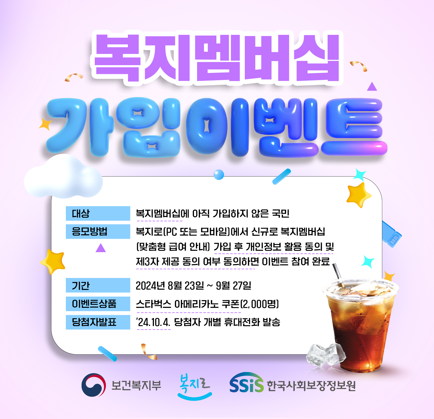 복지멤버십 가입이벤트. 대상 : 복지멤버십에 아직 가입하지 않은 국민. 응모방법 : 복지로(PC 또는 모바일)에서 신규로 복지멤버십(맞춤형 급여 안내) 가입 후 개인정보 활용 동의 및 제3자 제공 동의 여부 동의하면 이벤트 참여 완료. 기간 : 2024년 8월23일~9월27일. 이벤트상품 : 스타벅스 아메리카노 쿠폰(2,000명). 당첨자발표 : 2024.10.4. 당첨자 개별 휴대전화 발송. 보건복지부 복지로 한국사회보장정보원