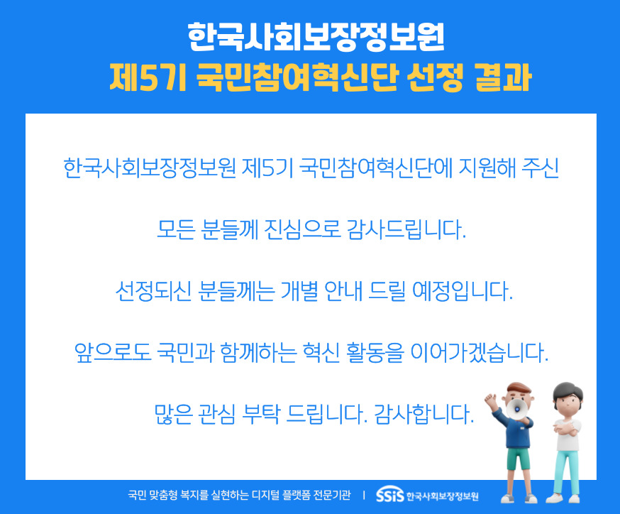 한국사회보장정보원 제5기 국민참여혁신단 선정 결과. 한국사회보장정보원 제5기 국민참여혁신단에 지원해 주신 모든 분들게 진심으로 감사드립니다. 선정되신 분들게는 개별 안내 드릴 예정입니다. 앞으로도 국민과 함께하는 혁신 활동을 이어가겠습니다. 많은 관심 부탁드립니다. 감사합니다. 국민 맞춤형 복지를 실현하는 디지털 플랫폼 전문기관 SSiS 한국사회보장정보원