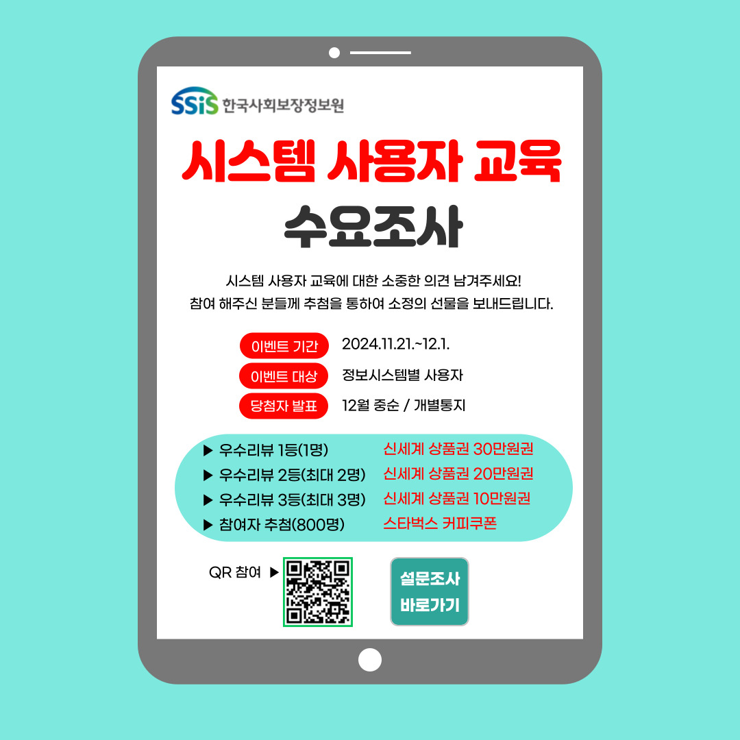 한국사회보장정보원 시스템 사용자 교육 수요조사. 시스템 사용자 교육에 대한 소중한 의견 남겨주세요! 참여 해주신 분들께 추첨을 통하여 소정의 선물을 보내드립니다. 이벤트 기간 2024.11.21.~12.1 이벤트 대상 정보시스템별 사용자 당첨자 발표 12월 중순/개별통지. 우수리뷰 1등(1명) 신세계 상품권 30만원권 우수리뷰 2등(최대 2명) 신세계 상품권 20만원권 우수리뷰 3등(최대 3명) 신세계 상품권 10만원권 참여자 추첨(800명) 스타벅스 커피쿠폰. QR 참여 및 설문조사 바로가기