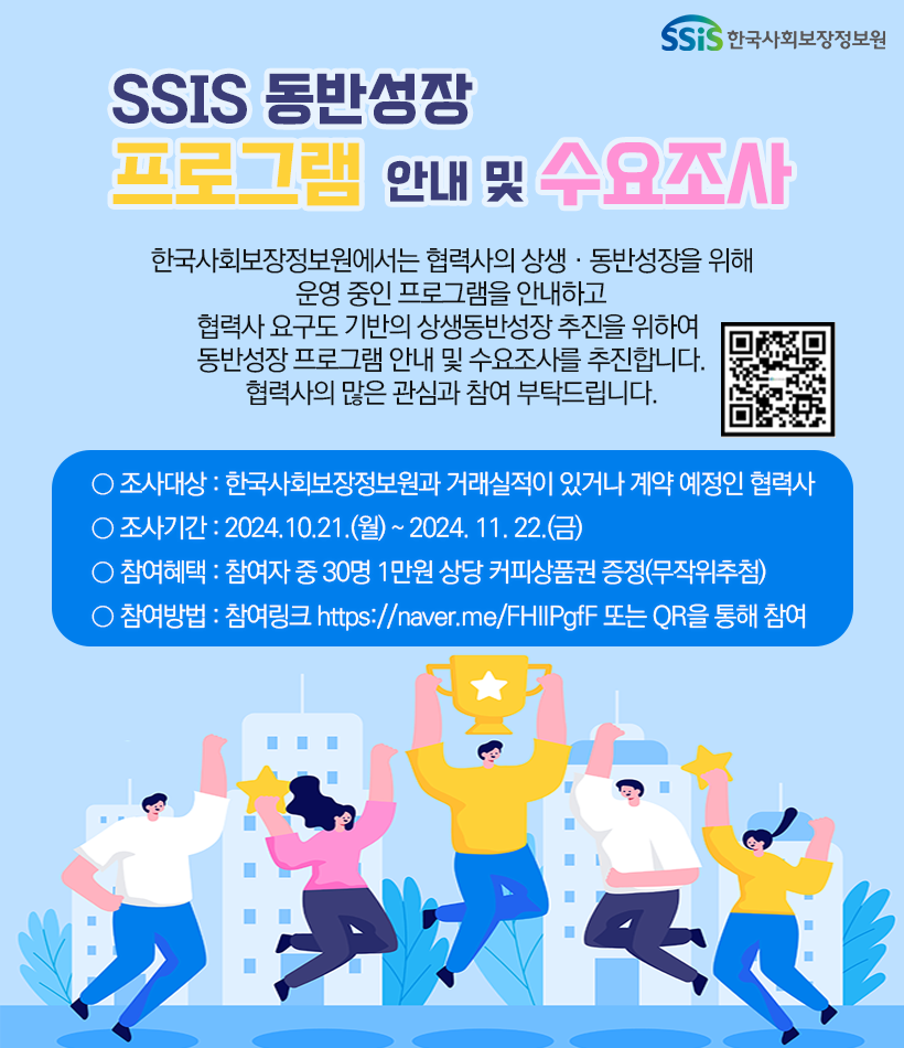 □ 제 목 : 2024년도 SSIS 동반성장 프로그램 안내 및 수요조사 참여 안내 □ 내 용 : 한국사회보장정보원에서는 협력사의 상생?동반성장을 위해 운영 중인 프로그램을 안내하고 협력사 요구도 기반의 상생동반성장 추진을 위하여 아래와 같이 동반성장 프로그램 안내 및 수요조사를 추진코자 하오니 협력사의 많은 관심과 참여 부탁드립니다. ○ 설 문 명 : 2024년도 SSIS 동반성장 프로그램 안내 및 수요조사 ○ 조사대상 : 한국사회보장정보원과 거래실적이 있거나 계약 예정인 협력사 ○ 조사기간 : ~ ‘24. 11. 22.(금) ○ 참여혜택 : 참여자 중 30명 1만원 상당 커피상품권 증정(무작위추첨) ○ 참여방법 : 참여링크 https://naver.me/FHIIPgfF 또는 아래 QR을 통해 참여