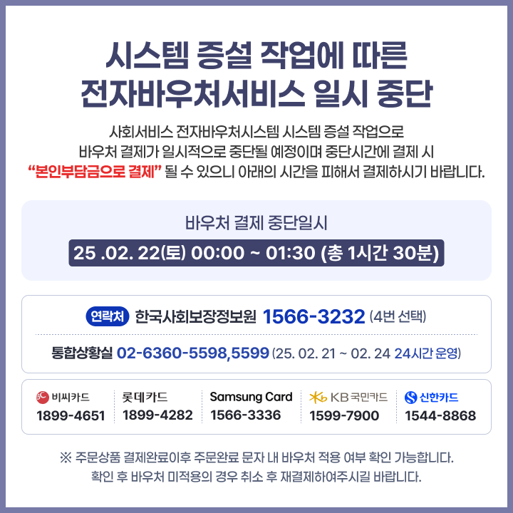 시스템 증설 작업에 따른 전자바우처서비스 일시 중단 사회서비스 전자바우처시스템 시스템 증설 작업으로 바우처 결제가 일시적으로 중단될 예정이며 중단시간에 결재시 본인부담금으로 결제 될 수 있으니 아래의 시간을 피해서 결제하시기 바랍니다 바우처 결제 중단일시 25.02.22(토) 00:00 ~ 01:30 (총 1시간 30분) 연락처 한국사회보장정보원 1566-3232 (4번 선택) 통합상황실 02-6360-5598,5599( 25.02.21~02.24 24시간 운영) 비씨카드 1899-4561 롯데카드 1899-4282 samsung card 1566-3336 kb국민카드 1599-7900 신한카드 1544-8868 주문상품 결제완료이후 주문완료 문자 내 바우처 적용 여부 확인 가능합니다. 확인 후 바우처 미적용의 경우 취소 후 재결제 하여 주시길 바랍니다